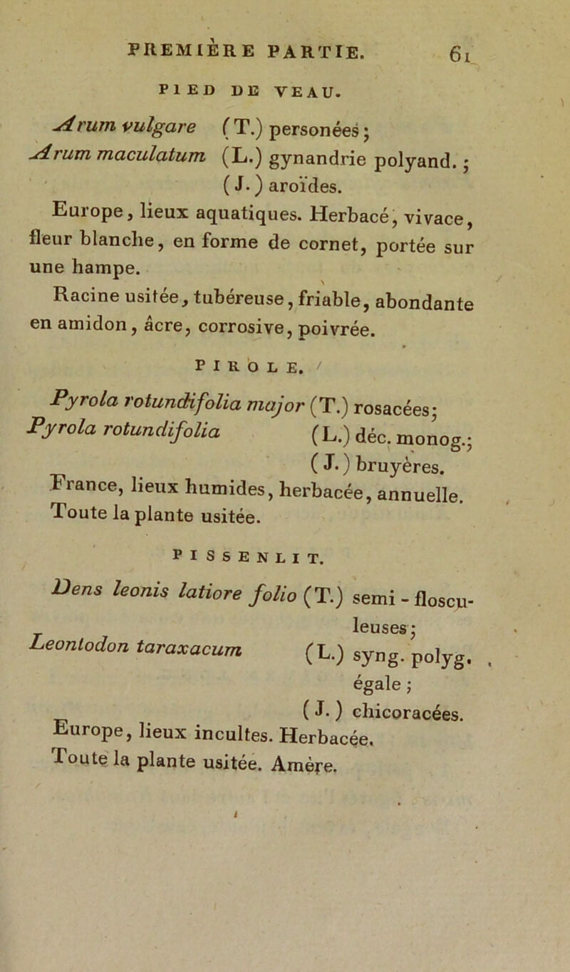 PIED DE VEAU. j4.mm vulgare ( T.) personées ; udium maculatum (L.) gynandrie polyand. j ( J. ) aroïdes. Euiope, lieux aquatiques. Herbacé, vivace, fleur blanche, en forme de cornet, portée sur une hampe. Racine usitée, tubéreuse, friable, abondante en amidon, âcre, corrosive, poivrée. P I K. 6 L E. ' Pyrola rotundifolia major (T.) rosacées; Pyrola rotundifolia ( L.) déc. monog.; ( J.) tuyères. France, lieux humides, herbacée, annuelle. Toute la plante usitée. PISSENLIT. Dens leonis lati°re folio (T.) semi-floscu- leuses* Leontodon taraxacum (L.) syng. polyg. égale ; (J.) chicoracées. Europe, lieux incultes. Herbacée. Toute la plante usitée. Amère.