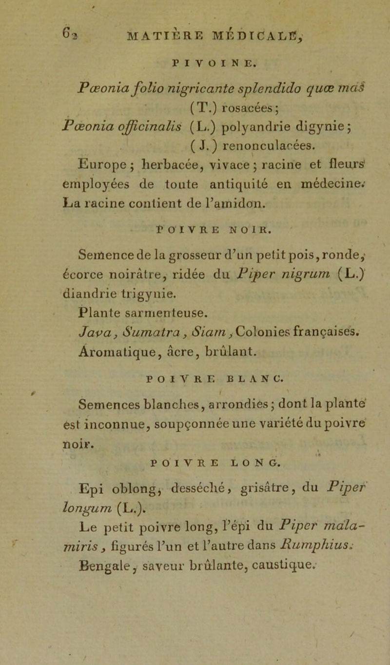 PIVOINE. Pœonia folio nigricante splcndido quœ md§ (T.) rosacées; Pœonia ojfficinalis (L.) polyandrie digynie ; ( J. ) renonculaoées. ' \ Europe; herbacée, vivace ; racine et fleurs' employées de toute antiquité en médecine; La racine contient de l’amidon. Poivre noir. Semence de la grosseur d’un petit pois, ronde,' écorce noirâtre, ridée du Piper nigrum (L.) diandrie trigynie. Plante sarmenteuse. Java, Sumatra, Siarn, Colonies françaises. Aromatique, âcre, brûlant. POIVRE BLANC. / ' Semences blanches, arrondies ; dont la plante est inconnue, soupçonnée une variété du poivre noir. POIVRE LONG. Epi oblong, desséché, grisâtre, du Piper longum (L.). Le petit poivre long, l’épi du Piper rndla- miris 3 figurés l’un et l’autre dans Rumphius. Bengale, saveur brûlante, caustique. /