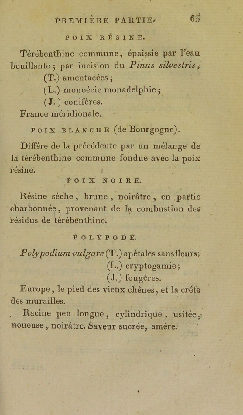 POIX RÉSINE. Térébenthine commune, épaissie par Beau bouillante 3 p$r incision du Pinus silvestris, (T.) amentacées ; (L.) monoécie monadelphie ; (J.) conifères. France méridionale. pou blanche (de Bourgogne). Diffère de la précédente par un mélange de la térébenthine commune fondue avec la poix résine. t POIX NOIRE. V % Résine sèche , brune , noirâtre, en partie charbonnée, provenant de la combustion des résidus de térébenthine. POLŸPODE. P olypodium vulgare (T.) apétales sansfleurs; (L.) cryptogamie; (J.) fougères. Europe, le pied des vieux chênes, et la crête des murailles. Racine peu longue, cylindrique, usitée noueuse, noirâtre. Saveur sucrée, amère.