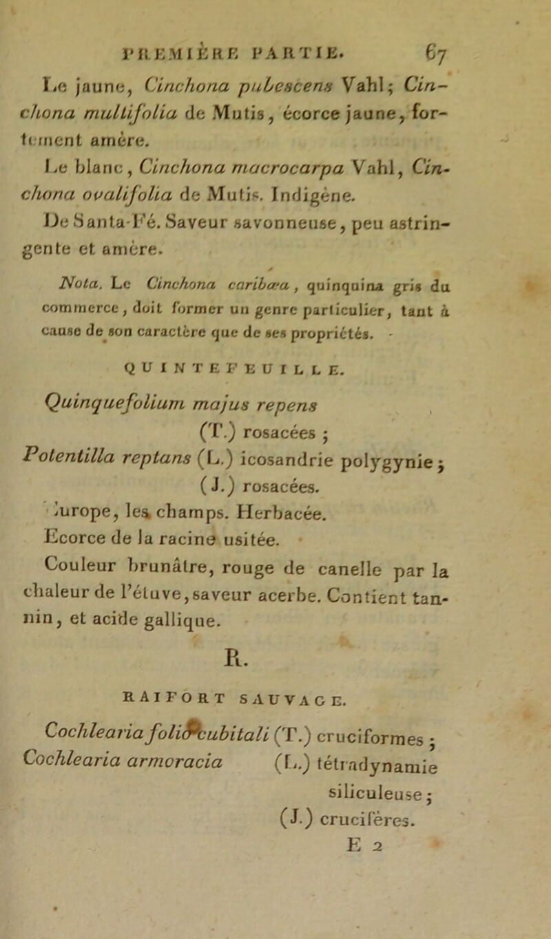 IjO jaune, Cinchona pubcscen» Vahl; Cin- chona mullifolia de Mu lis, écorce jaune, for- tement arrière. Le blanc, Cinchona macrocarpa Vahl, Cin- chona ooalijolia de Mutis. Indigène. UeSanta-Fé.Saveur savonneuse, peu astrin- gente et amère. * Nota. Le Cinchona caribæa , quinquina gris du commerce, doit former un genre particulier, tant à cause de aon caractère que de «es propriétés. - quintefruille. QuinquefoliurtL majus repens (T.) rosacées ; Potentilla reptans fL.) icosandrie polygynie j (J.) rosacées, lurope, lea champs. Herbacée. Ecorce de la racine usitée. Couleur brunâtre, rouge de canelle par la chaleur de l’étuve,saveur acerbe. Contient tan- nin, et acide gallique. R. raifort sauvage. Cochlearia foliPcubitali (T.) cruciformes ; Cochlearia armoracia (L.) tétradynantie siliculeuse ; (J.) crucifères.