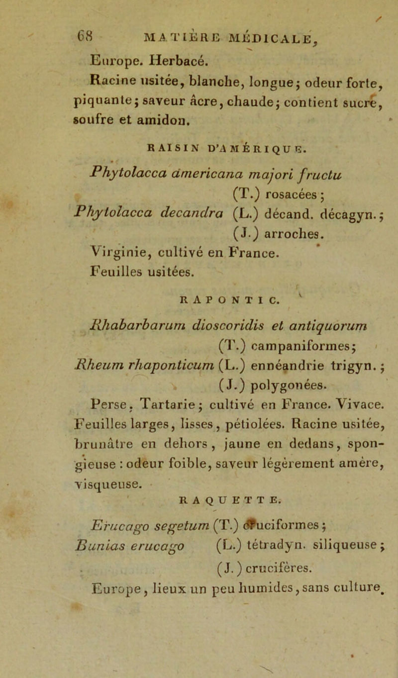 Europe. Herbacé. Racine usitée, blanche, longue ; odeur forte, piquante; saveur âcre, chaude; contient sucré, soufre et amidon. RAISIN D'AMÉRIQUE. Phytolacca cimericana majori fructu (T.) rosacées ; Pliylolacca decanclra (L.) décand. décagyn. ; (J.) arroches. Virginie, cultivé en France. Feuilles usitées. rapontic. v Rhabarharum dioscoridis et antiquorum (T.) campaniforines; Rheum rhaponticum (L.) ennéandrie trigyn. ; (J.) polygonées. Perse. Tartarie; cultivé en France. Vivace. Feuilles larges, lisses, pétiolées. Racine usitée, brunâtre en dehors, jaune en dedans, spon- gieuse : odeur foible, saveur légèrement amère, visqueuse. RAQUETTE. Eruçago segetum (T.) dFuciforines ; B un tas e rue a go (L.) tétradyn. siliqueuse; ( J. ) crucifères. Europe, lieux un peu humides,sans culture^
