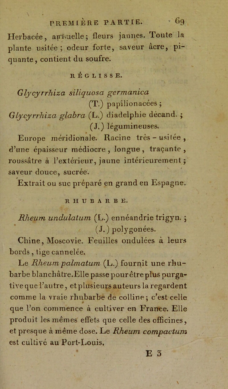 Herbacée, annuelle; fleurs jaunes. Toute la plante usitée ; odeur forte, saveur âcre, pi- quante, contient du soufre. RÉGLISSE. Glycyrrhiza siliquosa germanica (T.) papilionacées ; Glycyrrhiza glabra (L.) diadelphie décand. ; (J.) légumineuses. Europe méridionale. Racine très - usilée , d’une épaisseur médiocre, longue, traçante, roussâtre à l’extérieur, jaune intérieurement ; saveur douce, sucrée. Extrait ou suc préparé en grand en Espagne. RHUBARBE. Rheum undulatum (L.) ennéandrie trigyn. ; (J. ) polygonées. Chine, Moscovie. Feuilles ondulées à leurs bords, tige cannelée. Le Rheum palmatum (L.) fournit une rhu- barbe blanchâtre.Elle passe pour être plus purga- tive que l’autre, etplusieurs auteurs la regardent comme la vraie rhubarbe de colline; c’est celle que l’on commence à cultiver en France. Elle produit les mêmes effets que celle des officines, et presque à même dose. Le Rheum compactum est cultivé au Port-Louis,
