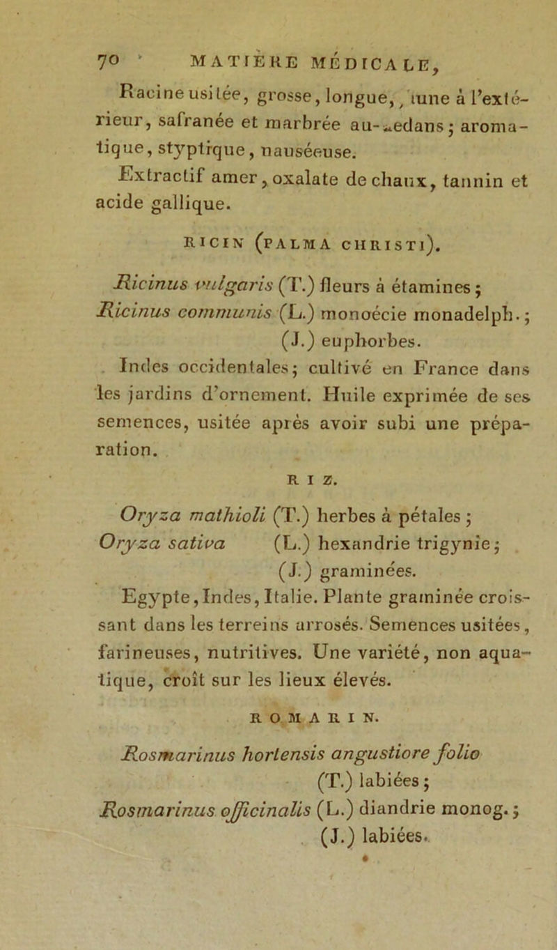 Racine usitée, grosse, longue, t iune à l’exté- rieur, safranée et marbrée au-^edansj aroma- tique, styptrque, nauséeuse. .Extractif amer,oxalate de chaux, tannin et acide gallique. RICIN (pALMA CH RI S Tl). Hicinus imlgaris (T.) fleurs à étamines; Hic inus commuais (JL.) monoécie monadelph.; (J.) euphorbes. Indes occidentales; cultivé en France dans les jardins d’ornement. Huile exprimée de ses semences, usitée après avoir subi une prépa- ration. RIZ. Oryza mathioli (T.) herbes à pétales ; Oryza sativa (L.) hexandrie trigynie; (J.) graminées. Egypte,Indes, Italie. Plante graminée crois- sant dans les terreins arrosés. Semences usitées, farineuses, nutritives. Une variété, non aqua- tique, croît sur les lieux élevés. ROMARIN. Hosmarinus horlensis angustiore folio (T.) labiées ; Hosmarinus ojjicinalis (L.) diandrie monog. ; (J.) labiées.