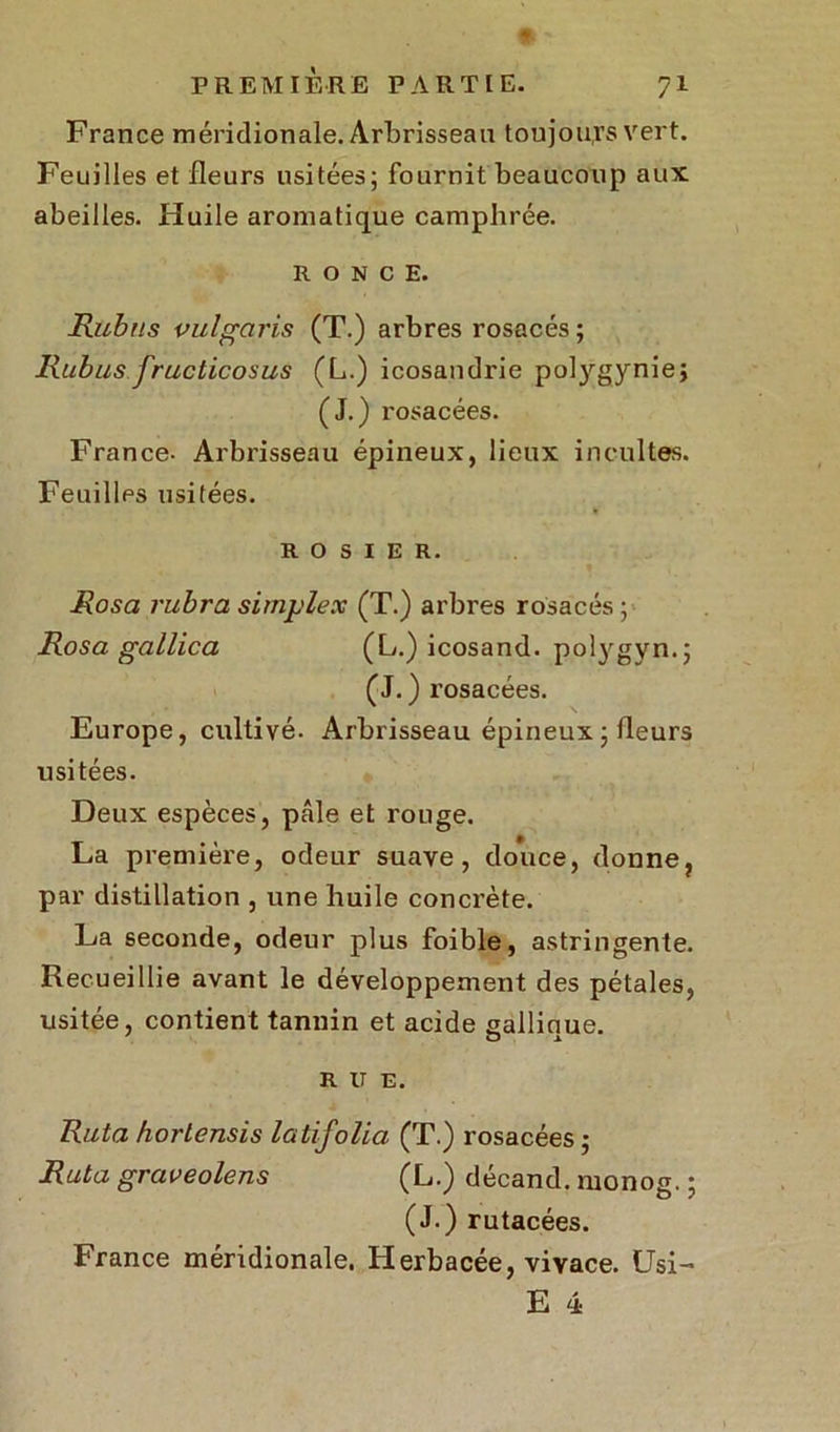 France méridionale. Arbrisseau toujours vert. Feuilles et fleurs usitées; fournit beaucoup aux abeilles. Huile aromatique camphrée. RONCE. Rubns vulgaris (T.) arbres rosacés ; jRubus fructicosus (L.) icosandrie polygyniej (J.) rosacées. France. Arbrisseau épineux, lieux incultes. Feuilles usitées. ROSIER. Rosa rubra simplex (T.) arbres rosacés ; Rosa gallica (L.) icosand. polygyn.; (J.) rosacées. Europe, cultivé. Arbrisseau épineux ; fleurs usitées. Deux espèces, pÉUe et rouge. La première, odeur suave, douce, donne, par distillation , une huile concrète. La seconde, odeur plus foible, astringente. Recueillie avant le développement des pétales, usitée, contient tannin et acide eallinue. ' O x R U E. Rata hortensis latifolia (T.) rosacées ; Ruta graveolens (L.) décand. monog. ; (J.) rutacées. France méridionale. Herbacée, vivace. Usi- E 4