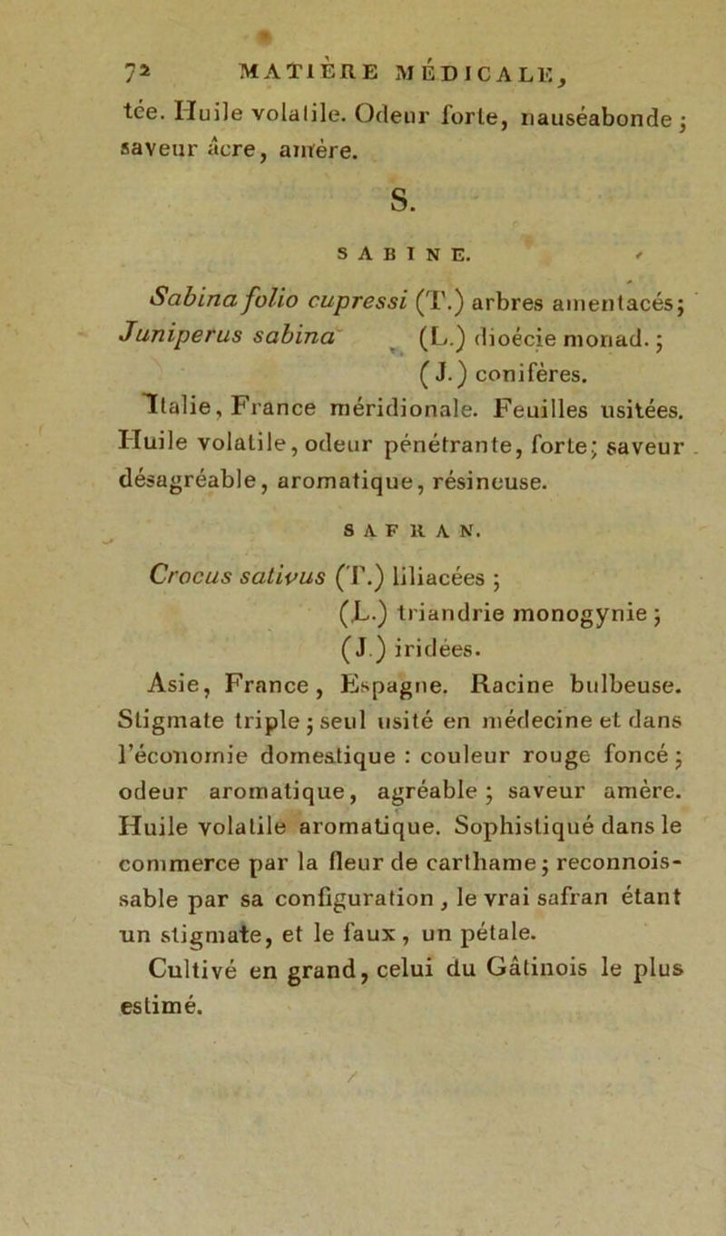 tée. Huile volatile. Odeur forte, nauséabonde; saveur âcre, amère. S. SABINE. < Sabina folio cupressi (T.) arbres amentacés; Juniperus sabina (L.) dioécie moriad. ; (J.) conifères. Italie, France méridionale. Feuilles usitées. Huile volatile, odeur pénétrante, forte; saveur désagréable, aromatique, résineuse. SAFRAN. Crocus sativus (T.) liliacées ; (,L.) triandrie monogynie; (J.) iridées. Asie, France, Espagne. Racine bulbeuse. Stigmate triple; seul usité en médecine et dans l'économie domestique : couleur rouge foncé ; odeur aromatique, agréable; saveur amère. Huile volatile aromatique. Sophistiqué dans le commerce par la fleur de carlhame; reconnois- sable par sa configuration , le vrai safran étant un stigmate, et le faux, un pétale. Cultivé en grand, celui du Gâtinois le plus estimé. /