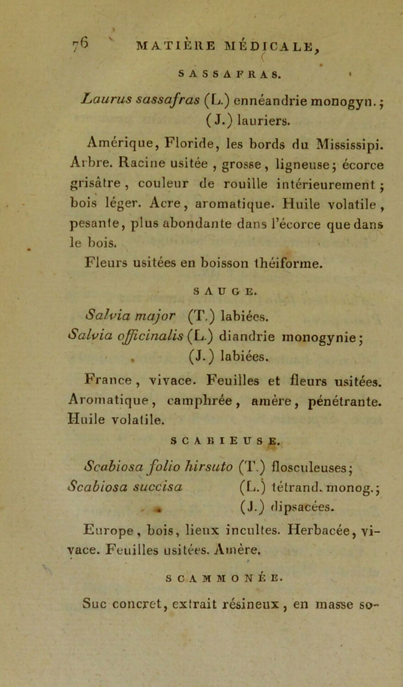 V MATIERE MEDICALE, y SASSAFRAS. Laurus sassafras (L.) ennéandrie monogyn. ; (J.) lauriers. Amérique, Floride, les bords du Mississipi. Arbre. Racine usitée , grosse, ligneuse; écorce grisâtre , couleur de rouille intérieurement ; bois léger. Acre, aromatique. Huile volatile, pesante, plus abondante dans l’écorce que dans le bois. Fleurs usitées en boisson théiforme. SAUGE. Salvia major (T,) labiées. Salvia officinalis (L.) diandrie inonogynie; . (J.) labiées. France , vivace. Feuilles et fleurs usitées. Aromatique, camphrée, amère, pénétrante. Huile volatile. SCAllIEUSE. Scabiosa folio hirsuto (T.) flosculeuses; Scabiosa succisa (L.) tétrand. monog.; » (J.) dipsacées. Europe, bois, lieux incultes. Herbacée, vi- vace. Feuilles usitées. Amère. ' / SCAMMONÉE. Suc concret, extrait résineux , en masse so-