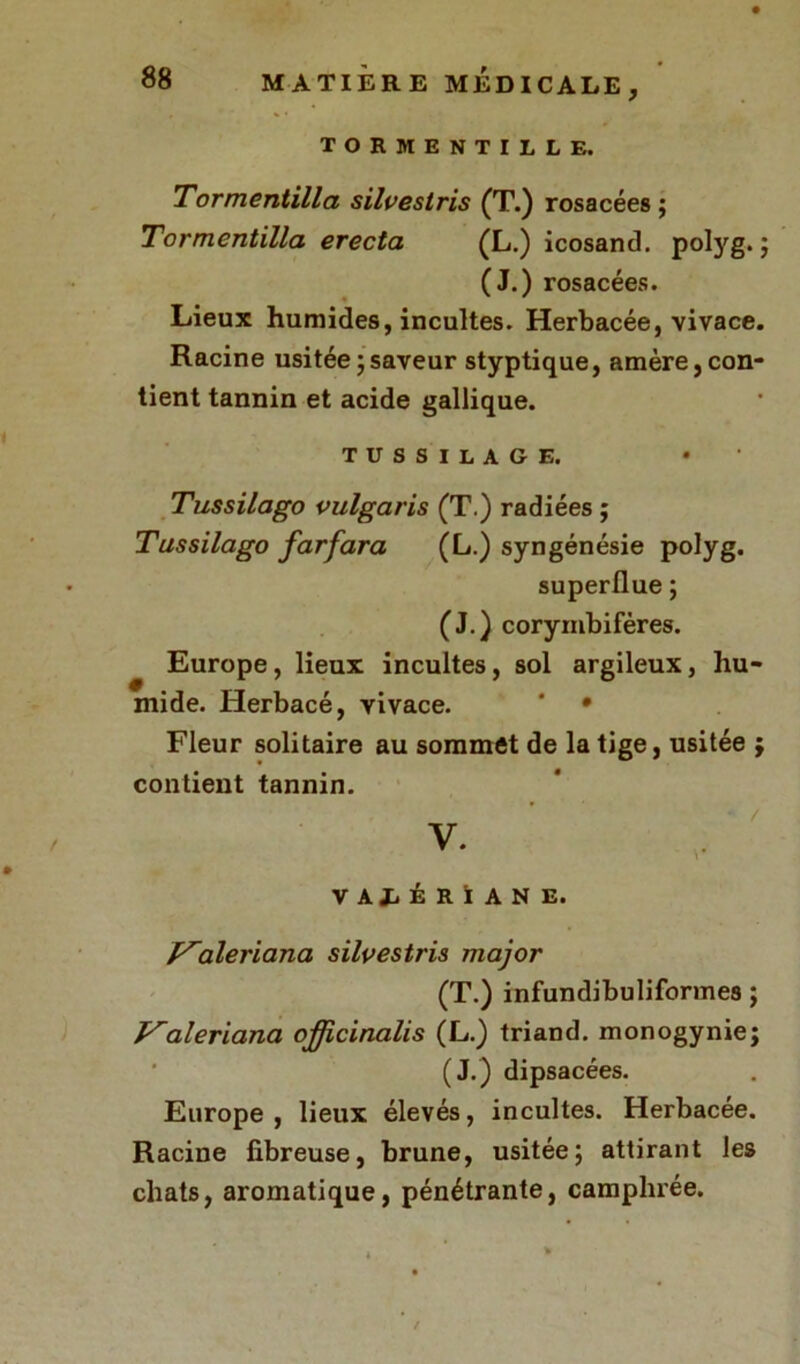 tormentille. Tormentilla silvestris (T.) rosacées ; Tormentilla erecta (L.) icosand. polyg. ; (J.) rosacées. Lieux humides, incultes. Herbacée, vivace. Racine usitée ; saveur styptique, amère, con- tient tannin et acide gallique. tussilage. Tussilago vulgaris (T.) radiées ; Tussilago farfara (L.) syngénésie polyg. superflue ; (J.) corymbiféres. Europe, lieux incultes, sol argileux, hu- mide. Herbacé, vivace. * • Fleur solitaire au sommet de la tige, usitée ; contient tannin. / V. VALÉRIANE. yaleriana silvestris major (T.) infundibuliformes ; Valeriana officinalis (L.) triand. monogynie; (J.) dipsacées. Europe, lieux élevés, incultes. Herbacée. Racine fibreuse, brune, usitée; attirant les chats, aromatique, pénétrante, camphrée.