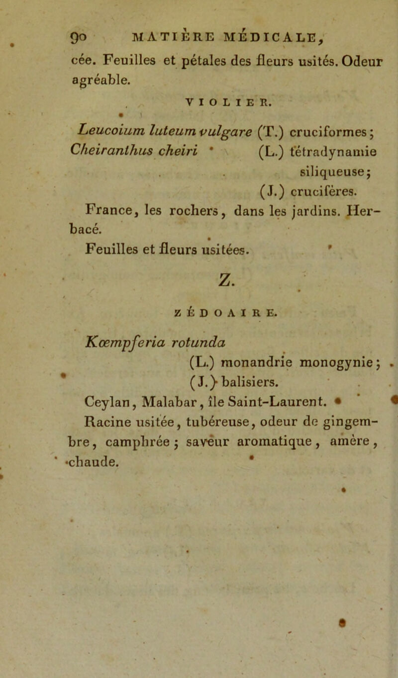 cée. Feuilles et pétales des fleurs usités. Odeur agréable. VIOLIER. • 1 Leucoium luteum vulgare (T.) cruciformes ; Cheiranlhus cheiri * (L.) tétradynamie siliqueuse; (J.) crucifères. France, les rochers, dans les jardins. Her- bacé. Feuilles et fleurs usitées. Z. ZÉDOAIRE. Kœmpferia rotunda (L.) raonandrie monogynie; . (J.)-balisiers. Ceylan, Malabar, île Saint-Laurent. • • Racine usitée, tubéreuse, odeur de gingem- bre, camphrée; saveur aromatique, amère, •chaude.