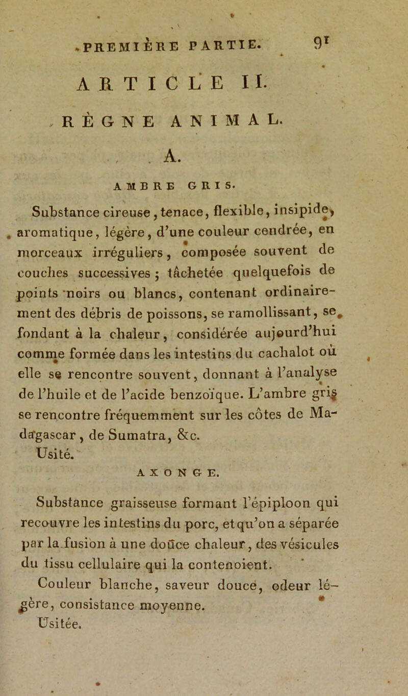 » ARTICLE IL .RÈGNE ANIMAL. .A. AMBRE GRIS. Substance cireuse, tenace, flexible, insipide* . aromatique, légère, d’une couleur cendrée, en morceaux irréguliers, composée souvent de couches successives ; tâchetée quelquefois de points noirs ou blancs, contenant ordinaire- ment des débris de poissons, se ramollissant, se# fondant à la chaleur, considérée aujourd’hui comme formée dans les intestins du cachalot ou elle se rencontre souvent, donnant à l’analyse de l’huile et de l’acide benzoïque. L’ambre gri$ se rencontre fréquemment sur les côtes de Ma- dagascar , de Sumatra, &c. Usité. a x o N G E. Substance graisseuse formant l’épiploon qui recouvre les intestins du porc, etqu’on a séparée par la.fusion à une douce chaleur, des vésicules du tissu cellulaire qui la contenoient. Couleur blanche, saveur douce, odeur lé- gère, consistance moyenne. Usitée.