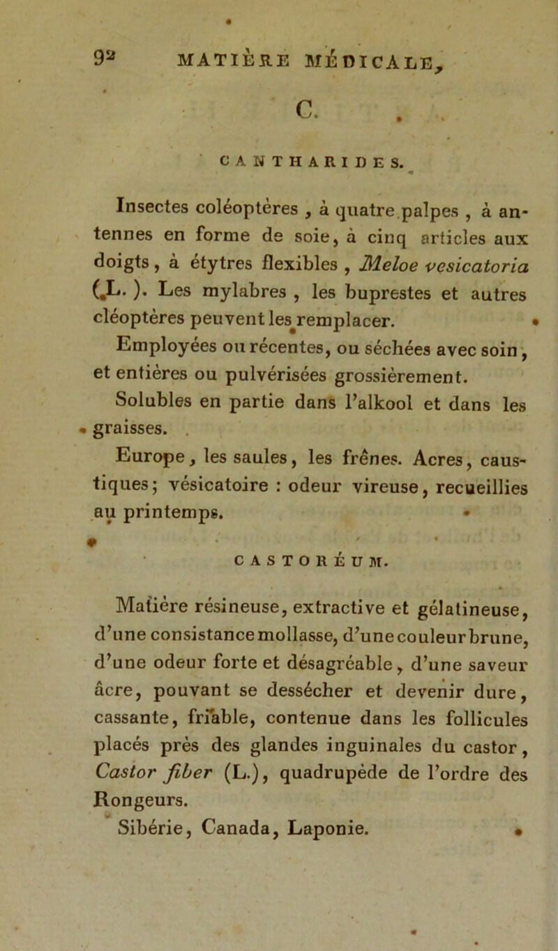 CANTHARIDES. Insectes coléoptères , à quatre.palpes , à an- tennes en forme de soie, à cinq articles aux doigts, à etytres flexibles , Æeloe vcsicatoria (,L. ). Les mylabres , les buprestes et autres cléoptères peuvent ^remplacer. Lmployees ou recentes, ou séchées avec soin, et entières ou pulvérisées grossièrement. Solubles en partie dans l’alkool et dans les • graisses. Europe, les saules, les frênes. Acres, caus- tiques; vésicatoire : odeur vireuse, recueillies au printemps. • CASTORÉUIt. Matière résineuse, extractive et gélatineuse, d’une consistancemollasse, d’unecouleurbrune, d’une odeur forte et désagréable, d’une saveur âcre, pouvant se dessécher et devenir dure, cassante, friable, contenue dans les follicules placés près des glandes inguinales du castor, Castor fiber (L.), quadrupède de l’ordre des Rongeurs. y. Sibérie, Canada, Laponie. •
