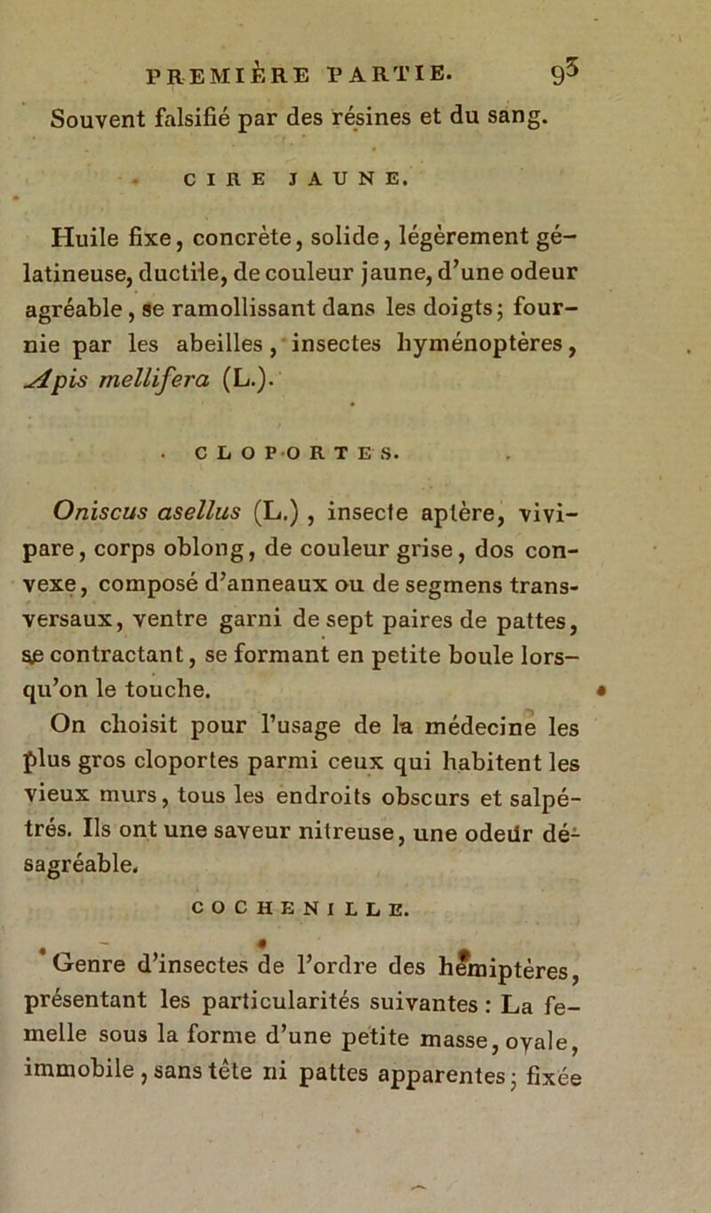 Souvent falsifié par des résines et du sang. CIRE JAUNE. Huile fixe, concrète, solide, légèrement gé- latineuse, ductile, de couleur jaune, d’une odeur agréable, se ramollissant dans les doigts; four- nie par les abeilles , insectes hyménoptères, ^4pis mellifera (L.). . CLOPORTES. Oniscus asellus (L.), insecte aptère, vivi- pare, corps oblong, de couleur grise, dos con- vexe, composé d’anneaux ou de segmens trans- versaux, ventre garni de sept paires de pattes, se contractant, se formant en petite boule lors- qu’on le touche. On choisit pour l’usage de la médecine les plus gros cloportes parmi ceux qui habitent les vieux murs, tous les endroits obscurs et salpê- tres. Ils ont une saveur nitreuse, une odeilr dé- sagréable. COCHENILLE. 'Genre d’insectes de l’ordre des hémiptères, présentant les particularités suivantes : La fe- melle sous la forme d’une petite masse, oyale, immobile , sans tête ni pattes apparentes ; fixée