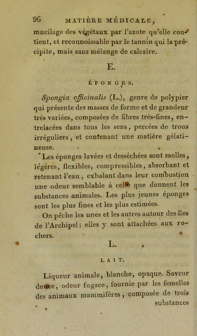 mucilage des végétaux par l’azote qu’elle con-* tient, et reconnoissable par le tannin qui la pré- cipite, mais sans mélange de calcaire. E. ÉPONGES. Spongia officinalis (L.), genre de polypier qui présente des masses de forme et de grandeur très variées, composées de fibres très-fines, en- trelacées dans tous les sens, percées de trous irréguliers, et contenant une matière gélati- neuse. • • * Les éponges lavées et desséchées sont molles, légères, flexibles, compressibles, absorbant et retenant l’eau , exhalant dans leur combustion • une odeur semblable à cell% que donnent les substances animales. Les plus jeunes éponges sont les plus fines et les plus estimées. On pêche les unes et les autres autour des îles de l’Archipel; elles y sont attachées aux ro- chers. L. LAIT. Liqueur animale, blanche, opaque. Saveur douce, odeur fugace, fournie par les femelles des animaux mammifères, composée de trois substances