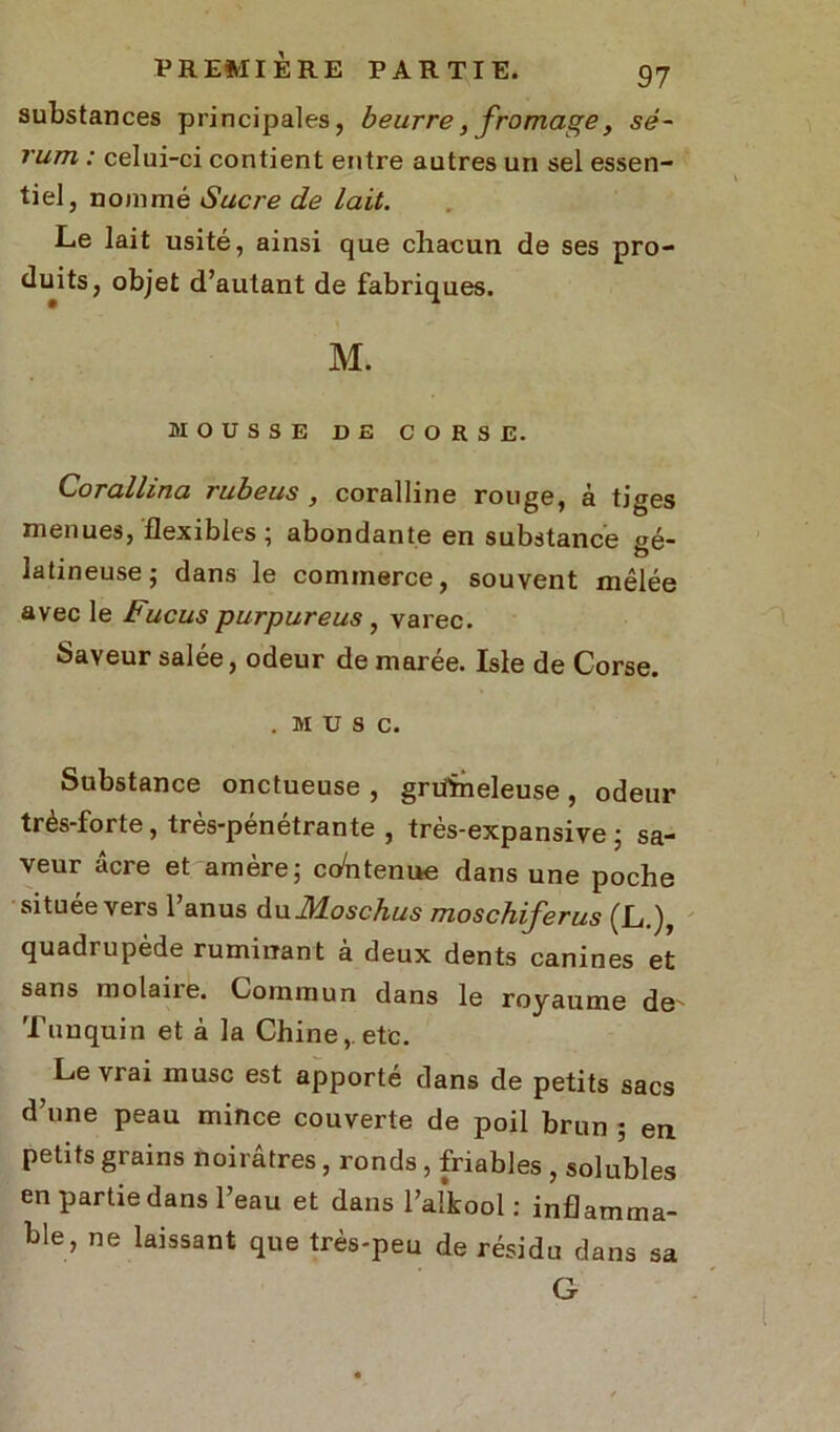 substances principales, beurre, fromage, sé- rum : celui-ci contient entre autres un sel essen- tiel, nommé Sucre de lait. Le lait usité, ainsi que chacun de ses pro- duits, objet d’autant de fabriques. M. MOUSSE DE CORSE. Corallina rubeus , coralline rouge, à tiges menues, flexibles; abondante en substance gé- latineuse; dans le commerce, souvent mêlée avec le Fucus purpureus , varec. Saveur salée, odeur de marée. Isle de Corse. . MUSC. Substance onctueuse , grüïneleuse, odeur très-forte, très-pénétrante , très-expansive ; sa- veur âcre et amère; contenue dans une poche située vers l’anus duMoschus moschiferus (L.), quadrupède ruminant à deux dents canines et sans molaire. Commun dans le royaume de' Tunquin et à la Chine,, etc. Le vrai musc est apporté dans de petits sacs d’une peau mince couverte de poil brun ; en petits grains noirâtres, ronds , friables , solubles en partie dans l’eau et dans l’alkool : inflamma- ble, ne laissant que très-peu de résidu dans G sa