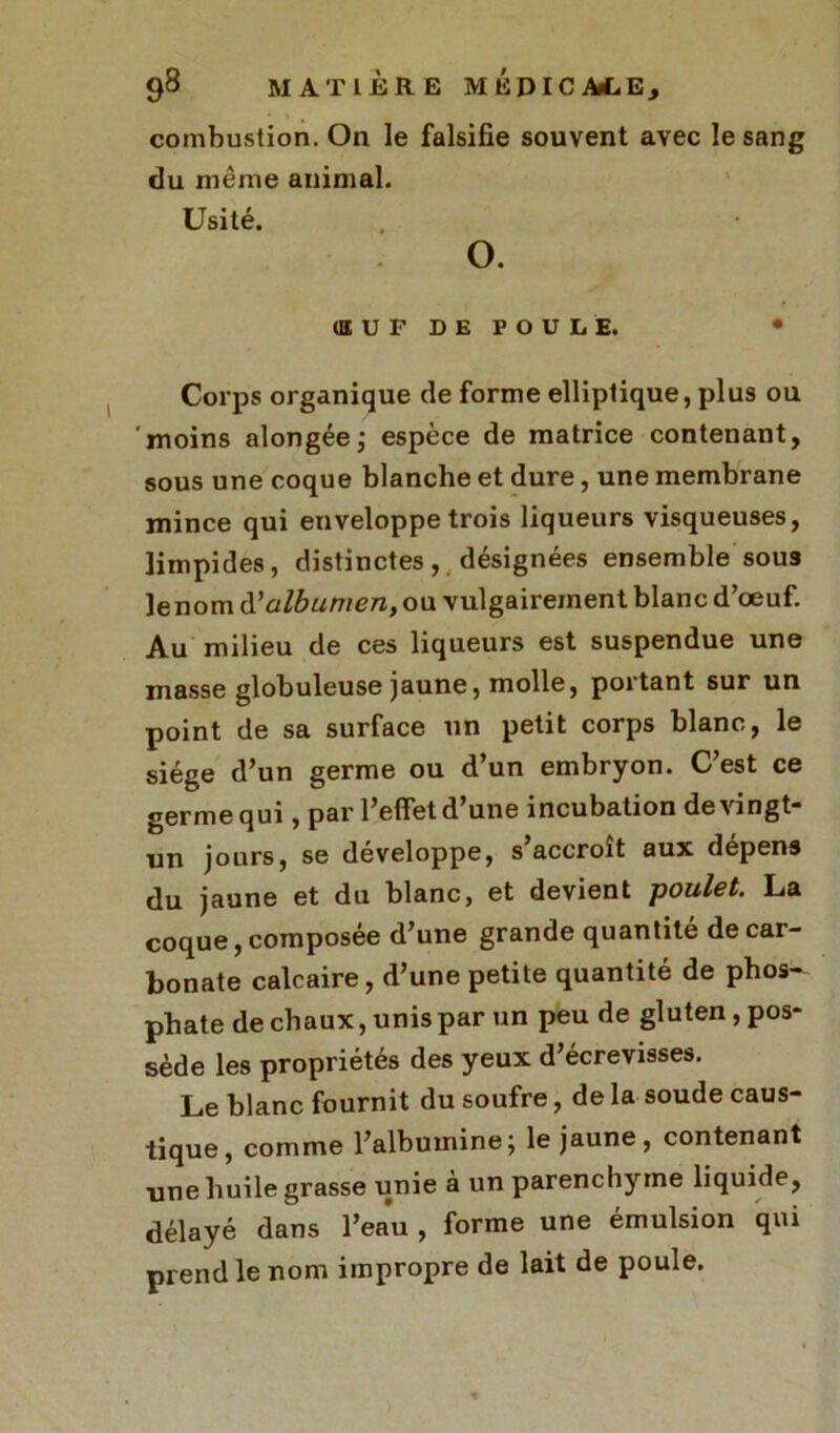combustion. On le falsifie souvent avec le sang du même animal. Usité. O. (ŒUF DE FOULE. • Corps organique de forme elliptique, plus ou 'moins alongée; espèce de matrice contenant, sous une coque blanche et dure, une membrane mince qui enveloppe trois liqueurs visqueuses, limpides, distinctes, désignées ensemble sous lenom d'albumen, ou vulgairement blanc d’œuf. Au milieu de ces liqueurs est suspendue une masse globuleuse jaune, molle, portant sur un point de sa surface un petit corps blanc, le siège d’un germe ou d’un embryon. C’est ce germe qui, par l’elfet d’une incubation de vingt- un jours, se développe, s accroît aux dépens du jaune et du blanc, et devient poulet. La coque, composée d’une grande quantité de car- bonate calcaire, d’une petite quantité de phos- phate de chaux, unis par un peu de gluten, pos- sède les propriétés des yeux d’écrevisses. Le blanc fournit du soufre, de la soude caus- tique, comme l’albumine; le jaune, contenant une huile grasse unie à un parenchyme liquide, délayé dans l’eau , forme une émulsion qui prend le nom impropre de lait de poule.