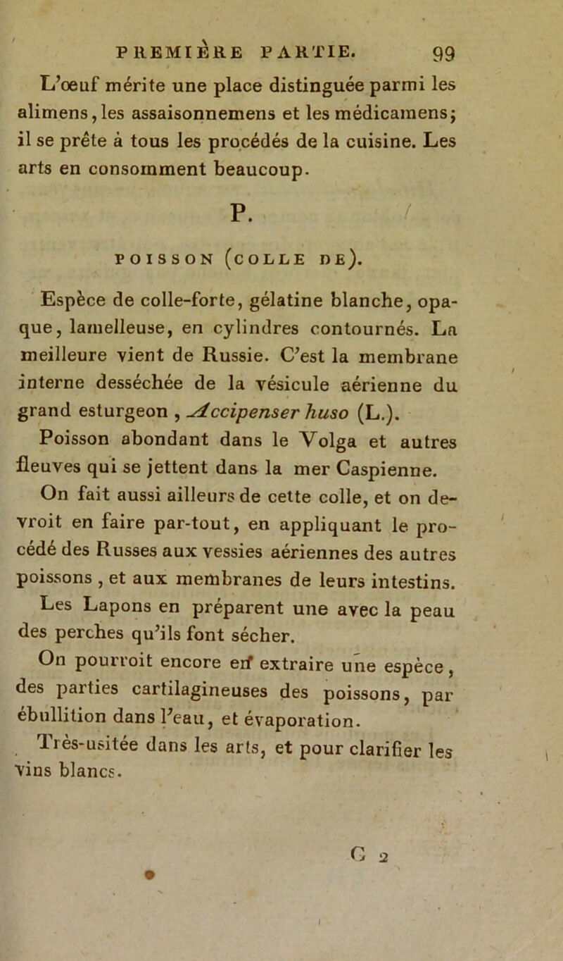 L’œuf mérite une place distinguée parmi les alimens,les assaisonnemens et les médicamens; il se prête à tous les procédés de la cuisine. Les arts en consomment beaucoup. P. ! poisson (colle de). Espèce de colle-forte, gélatine blanche, opa- que, lamelleuse, en cylindres contournés. La meilleure vient de Russie. C’est la membrane interne desséchée de la vésicule aérienne du grand esturgeon , ^tccipenser huso (L.). Poisson abondant dans le Volga et autres fleuves qui se jettent dans la mer Caspienne. On fait aussi ailleurs de cette colle, et on de- vroit en faire par-tout, en appliquant le pro- cédé des Russes aux vessies aériennes des autres poissons , et aux membranes de leurs intestins. Les Lapons en préparent une avec la peau des perches qu’ils font sécher. On pourroit encore erf extraire une espèce, des parties cartilagineuses des poissons, par ébullition dans Peau, et évaporation. lrès-usitée dans les arts, et pour clarifier les ■vins blancs. G a 1
