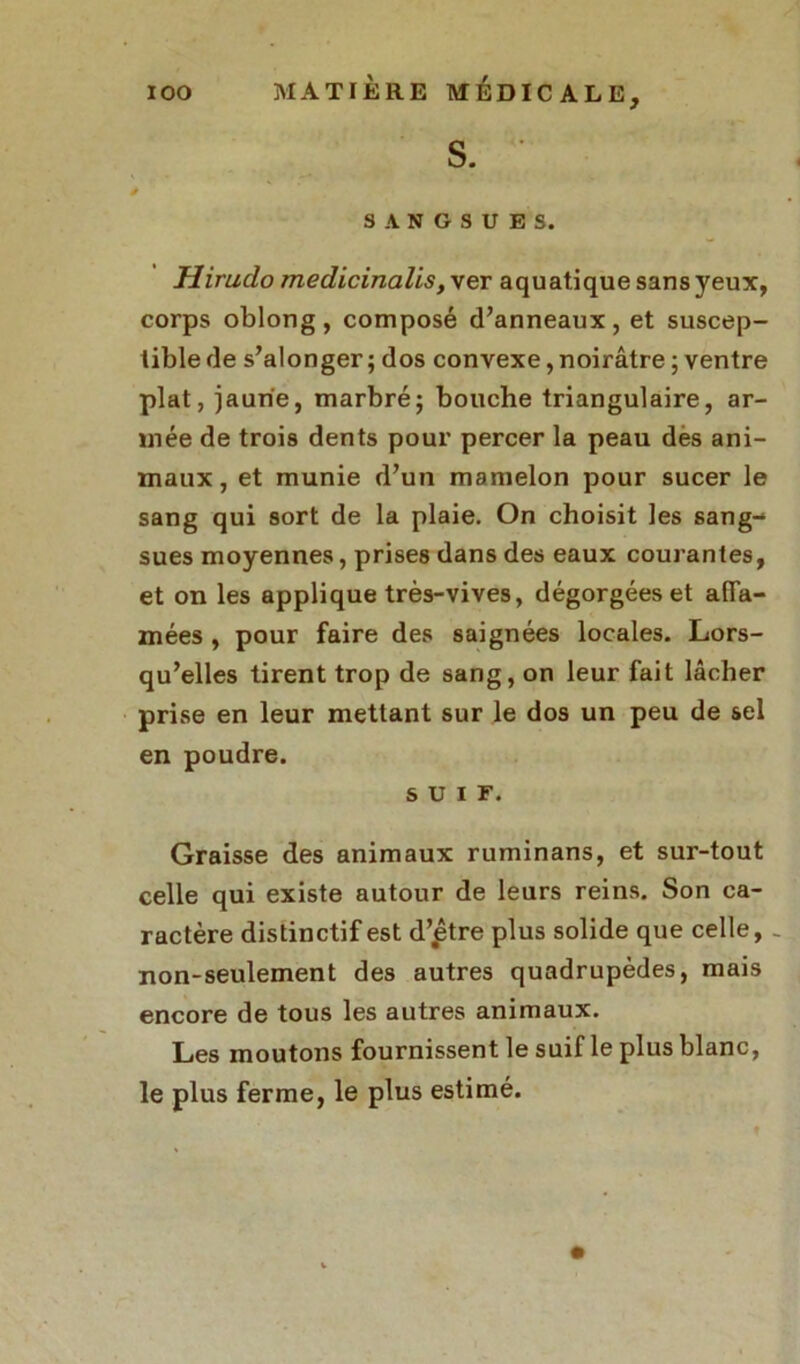 S. ■ SANGSUES. Hirudo medicinalis, ver aquatique sans yeux, corps oblong, composé d’anneaux, et suscep- tible de s’alonger ; dos convexe, noirâtre ; ventre plat, jaune, marbré; bouche triangulaire, ar- mée de trois dents pour percer la peau des ani- maux , et munie d’un mamelon pour sucer le sang qui sort de la plaie. On choisit les sang- sues moyennes, prises dans des eaux courantes, et on les applique très-vives, dégorgées et afla- mées , pour faire des saignées locales. Lors- qu’elles tirent trop de sang, on leur fait lâcher prise en leur mettant sur le dos un peu de sel en poudre. SUIF. Graisse des animaux ruminans, et sur-tout celle qui existe autour de leurs reins. Son ca- ractère distinctif est d’.être plus solide que celle, - non-seulement des autres quadrupèdes, mais encore de tous les autres animaux. Les moutons fournissent le suif le plus blanc, le plus ferme, le plus estimé.