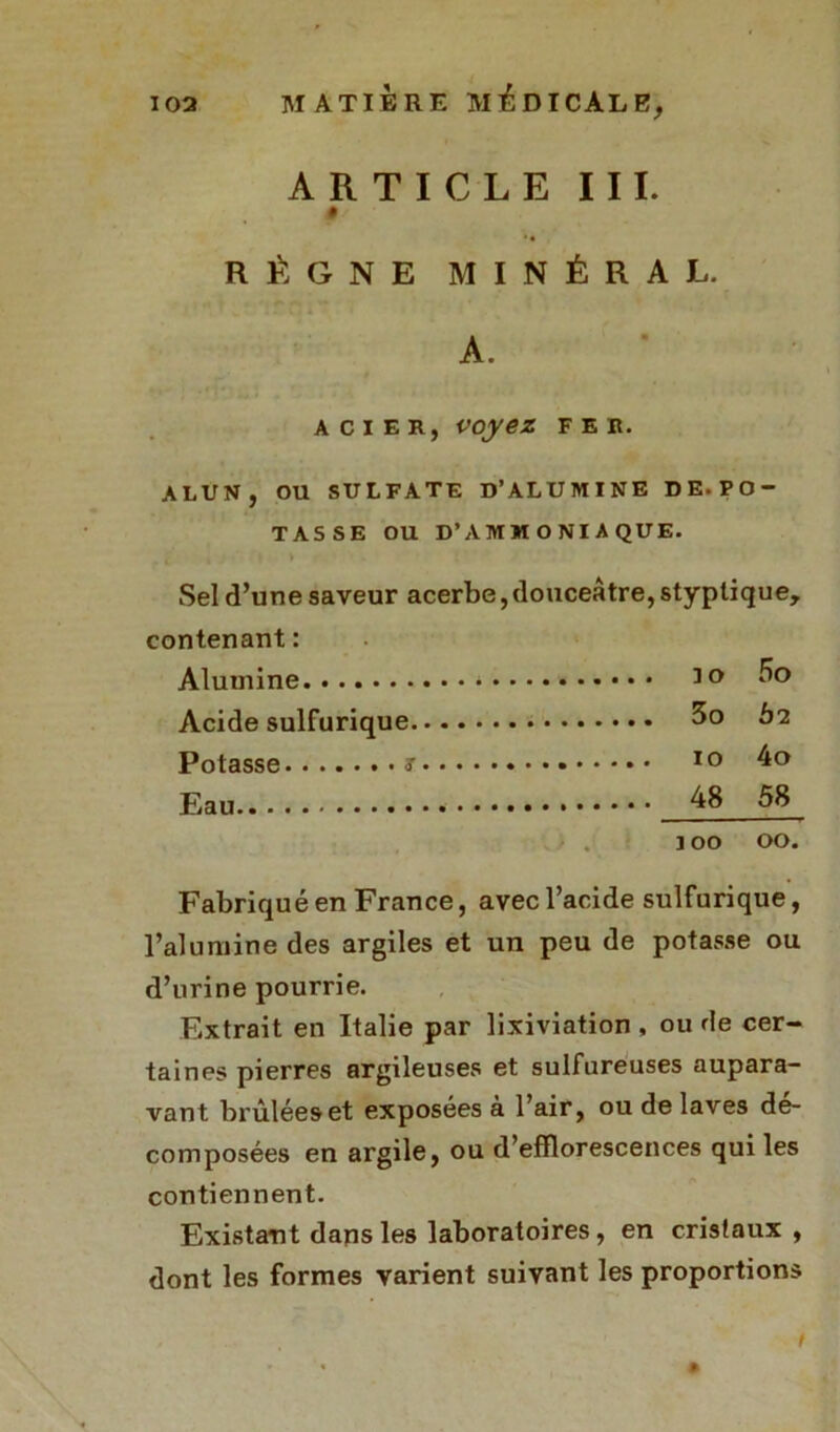 ARTICLE III. # RÈGNE MINÉRAL. A. acier, voyez fer. ALUN, OU SULFATE D’ALUMINE DE.PO- TASSE OU D’AMMONIAQUE. Sel d’une saveur acerbe, douceâtre, styplique. contenant : Alumine 30 Acide sulfurique 3o Ô2 Potasse s 10 4o Eau 48 58 j 00 00. Fabriqué en France, avec l’acide sulfurique, l’alumine des argiles et un peu de potasse ou d’urine pourrie. Extrait en Italie par lixiviation , ou de cer- taines pierres argileuses et sulfureuses aupara- vant brûlées et exposées à l’air, ou de laves dé- composées en argile, ou d’efflorescences qui les contiennent. Existant dans les laboratoires, en cristaux , dont les formes varient suivant les proportions