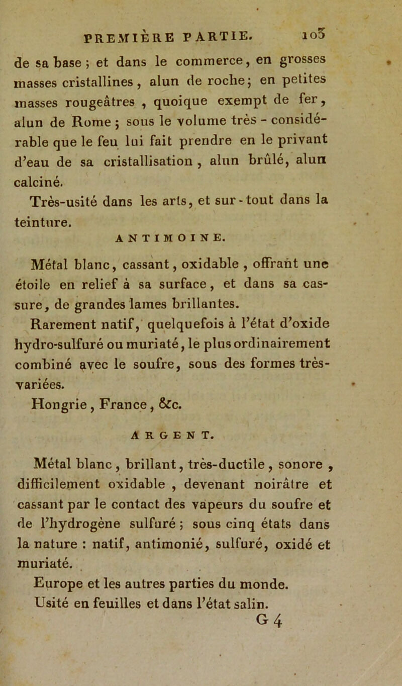 de sa base ; et dans le commerce, en grosses masses cristallines , alun de roche ; en petites masses rougeâtres , quoique exempt de fer, alun de Rome ; sous le volume très - considé- rable que le feu lui fait prendre en le privant d’eau de sa cristallisation , alun brûlé, alun calciné. Très-usité dans les arts, et sur-tout dans la teinture. ANTIMOINE. Métal blanc, cassant, oxidable , offrant une étoile en relief à sa surface, et dans sa cas- sure, de grandes laines brillantes. Rarement natif, quelquefois à l’état d’oxide hydro-sulfuré ou muriaté, le plus ordinairement combiné avec le soufre, sous des formes très - variées. Hongrie, France, &c. ARGENT. Métal blanc , brillant, très-ductile , sonore , difficilement oxidable , devenant noirâtre et cassant par le contact des vapeurs du soufre et de l’hydrogène sulfuré ; sous cinq états dans la nature : natif, antimonié, sulfuré, oxidé et muriaté. Eqrope et les autres parties du monde. Usité en feuilles et dans l’état salin. G4