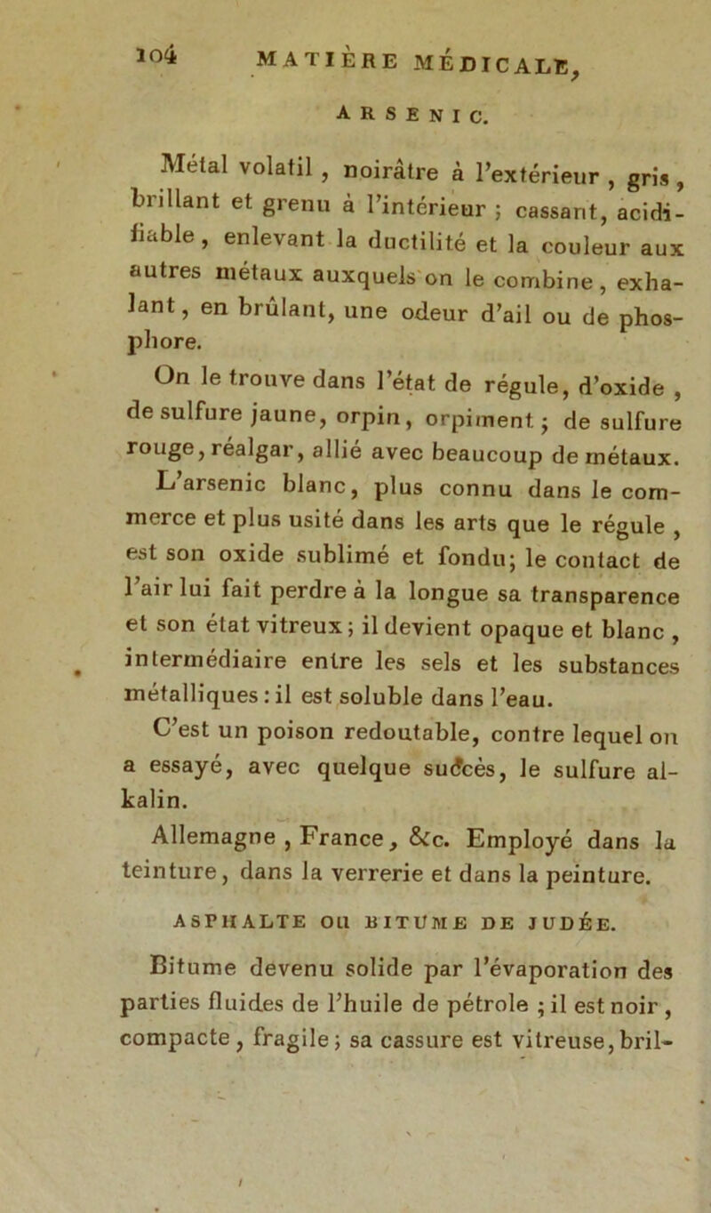 arsenic. Métal volatil , noirâtre à l’extérieur , gris , brillant et grenu à l’intérieur ; cassant, acidi- lii.ble , enlevant la ductilité et la couleur aux autres métaux auxquels on le combine, exha- lant, en brûlant, une odeur d’ail ou de phos- phore. On le trouve dans l’état de régule, d’oxide , de sulfure jaune, orpin, orpiment $ de sulfure rouge, réalgar, allié avec beaucoup de métaux. L arsenic blanc, plus connu dans le com- merce et plus usité dans les arts que le régule , est son oxide sublimé et fondu; le contact de l’air lui fait perdre à la longue sa transparence et son état vitreux ; il devient opaque et blanc , intermédiaire entre les sels et les substances métalliques:il est soluble dans l’eau. C’est un poison redoutable, contre lequel on a essayé, avec quelque sudcès, le sulfure al- kalin. Allemagne , France, &c. Employé dans la teinture, dans la verrerie et dans la peinture. ASPHALTE OU BITUME DE JUDÉE. Bitume devenu solide par l’évaporation des parties fluides de l’huile de pétrole ; il est noir , compacte , fragile; sa cassure est vitreuse,bril-