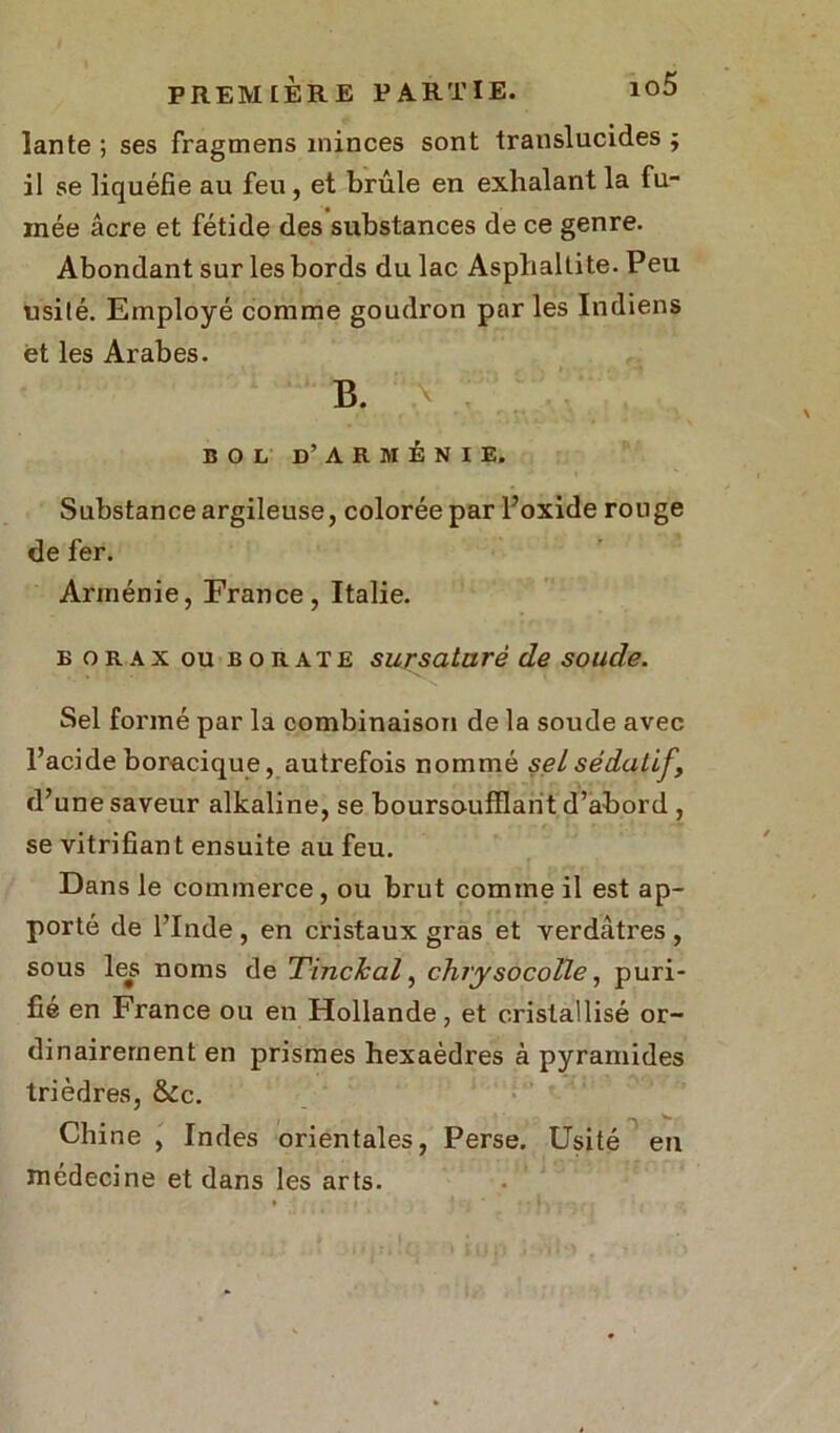 lante ; ses fragmens minces sont translucides ; il se liquéfie au feu , et brûle en exhalant la fu- mée âcre et fétide des substances de ce genre. Abondant sur les bords du lac Asplialtite. Peu usité. Employé comme goudron par les Indiens et les Arabes. B. BOL D’ARMÉNIE. Substance argileuse, colorée par l’oxide rouge de fer. Arménie, France, Italie. b orax ou borate sursaturé de soude. Sel formé par la combinaison de la soude avec l’acide boracique, autrefois nommé sel sédatif, d’une saveur alkaline, se bourso-ufflant d’abord , se vitrifiant ensuite au feu. Dans le commerce , ou brut comme il est ap- porté de l’Inde, en cristaux gras et verdâtres, sous les noms de Tinchal, chrysocolle, puri- fié en France ou en Hollande, et cristallisé or- dinairement en prismes hexaèdres à pyramides trièdres, &tc. Chine , Indes orientales, Perse. Usité en médecine et dans les arts.