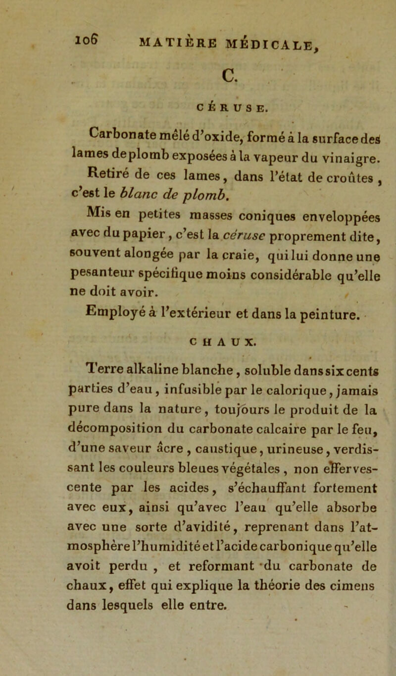 c. C É R U S E. Carbonate mêlé d’oxide, formé à la surface des lames de plomb exposees à la vapeur du vinaigre. Retiré de ces lames, dans l’état de croûtes , c’est le blanc de plomb. Mis en petites masses coniques enveloppées avec du papier, c’est la céruse proprement dite, souvent alongée par la craie, qui lui donne une pesanteur spécifique moins considérable qu’elle ne doit avoir. Employé à l’extérieur et dans la peinture. CHAUX. Terre alkaline blanche, soluble danssixcents parties d’eau , infusible par le calorique, jamais pure dans la nature, toujours le produit de la décomposition du carbonate calcaire par le feu, d’une saveur acre , caustique, urineuse, verdis- sant les couleurs bleues végétales , non efferves- cente par les acides, s’échauffant fortement avec eux, ainsi qu’avec l’eau qu’elle absorbe avec une sorte d’avidité, reprenant dans l’at- mosphère l’humidité et l’acide cai'bonique qu’elle avoit perdu , et reformant ‘du carbonate de chaux, effet qui explique la théorie des cimens dans lesquels elle entre.
