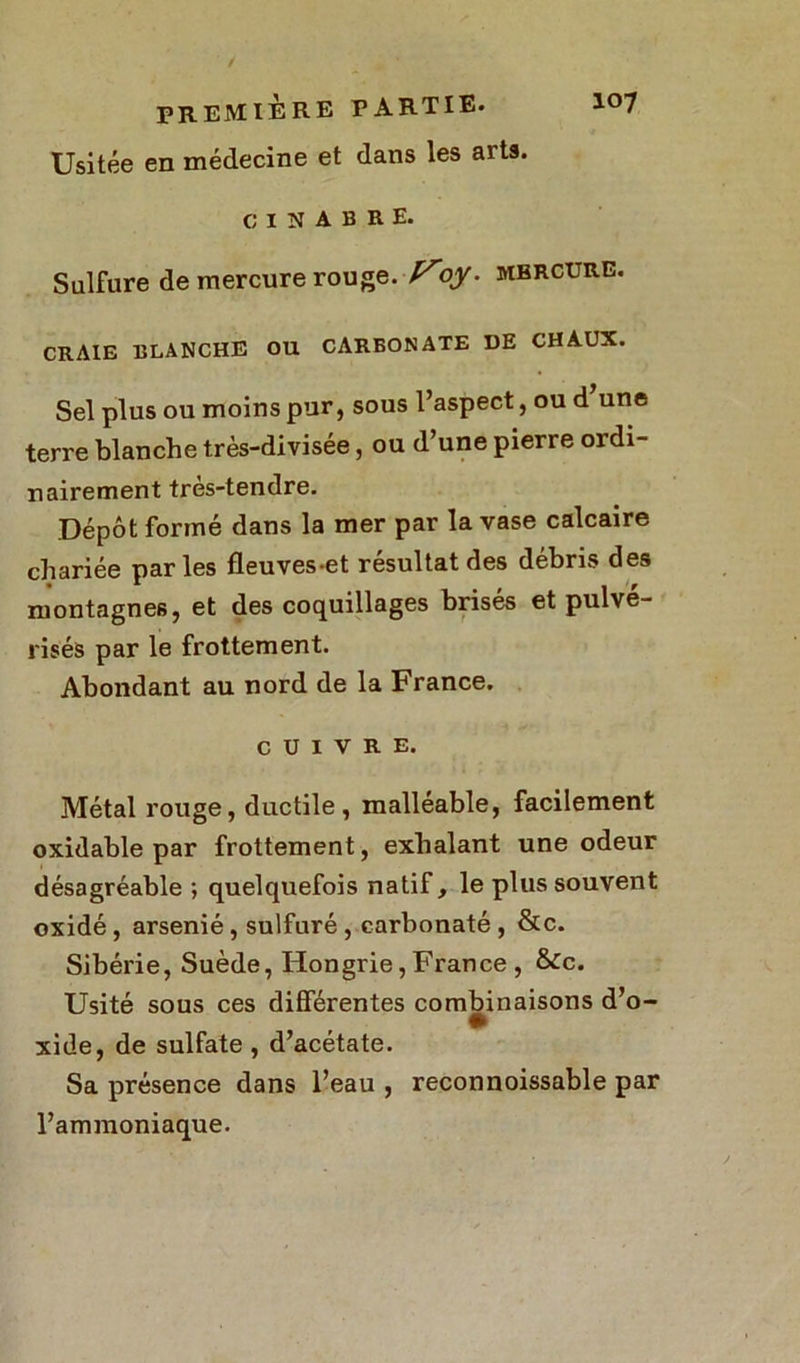 Usitée en médecine et dans les arts. CINABRE. Sulfure de mercure rouge.-Foy. mercure. CRAIE BLANCHE OU CARBONATE DE CHAUX. Sel plus ou moins pur, sous l’aspect, ou d une terre blanche très-divisée, ou d’une pierre ordi- nairement tres-tendre. Dépôt formé dans la mer par la vase calcaire chariée parles fleuves-et résultat des débris des montagnes, et des coquillages brisés et pulvé- risés par le frottement. Abondant au nord de la France. cuivre. Métal rouge, ductile, malléable, facilement oxidable par frottement, exhalant une odeur désagréable ; quelquefois natif, le plus souvent oxidé , arsénié , sulfuré , earbonaté , &c. Sibérie, Suède, Hongrie, France , &c. Usité sous ces différentes combinaisons d’o- xide, de sulfate , d’acétate. Sa présence dans l’eau , reconnoissable par l’ammoniaque.