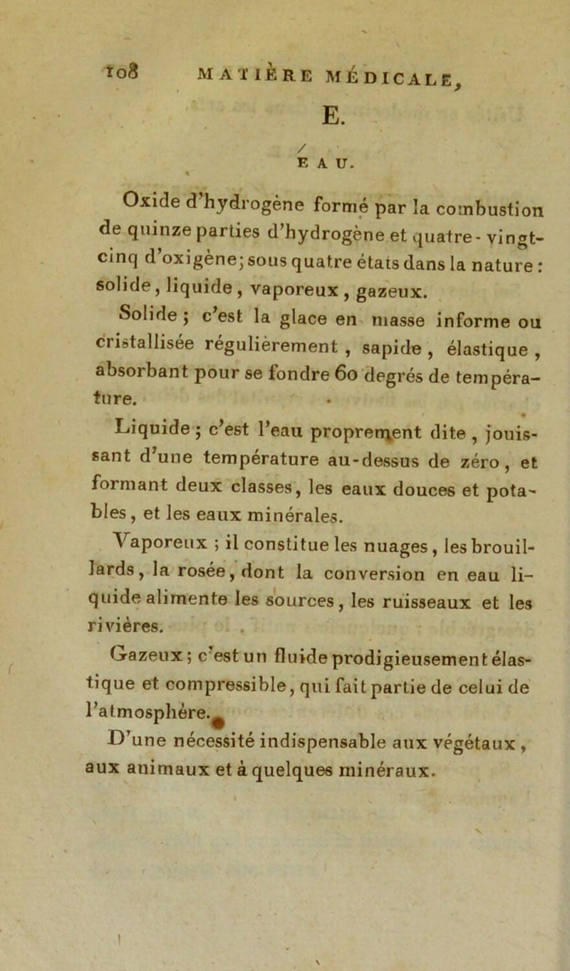 E. / E A U. « Oxide d'hydrogène formé par la combustion de quinze parties d hydrogène et quatre- vingt- cinq d’oxigène; sous quatre états dans la nature : solide, liquide , vaporeux , gazeux. Solide j c est la glace en masse informe ou cristallisée régulièrement , sapide , élastique , absorbant pour se fondre 6o degrés de tempéra- ture. • Liquide ; c’est l’eau proprement dite , jouis- sant d’une température au-dessus de zéro, et formant deux classes, les eaux douces et pota- bles , et les eaux minérales. Vaporeux ; il constitue les nuages, les brouil- lards, la rosée, dont la conversion en eau li- quide alimente les sources, les ruisseaux et les rivières. Gazeux; c est un fluide prodigieusement élas- tique et compressible, qui fait partie de celui de l’atmosphère.^ L’une nécessité indispensable aux végétaux , aux animaux et à quelques minéraux.