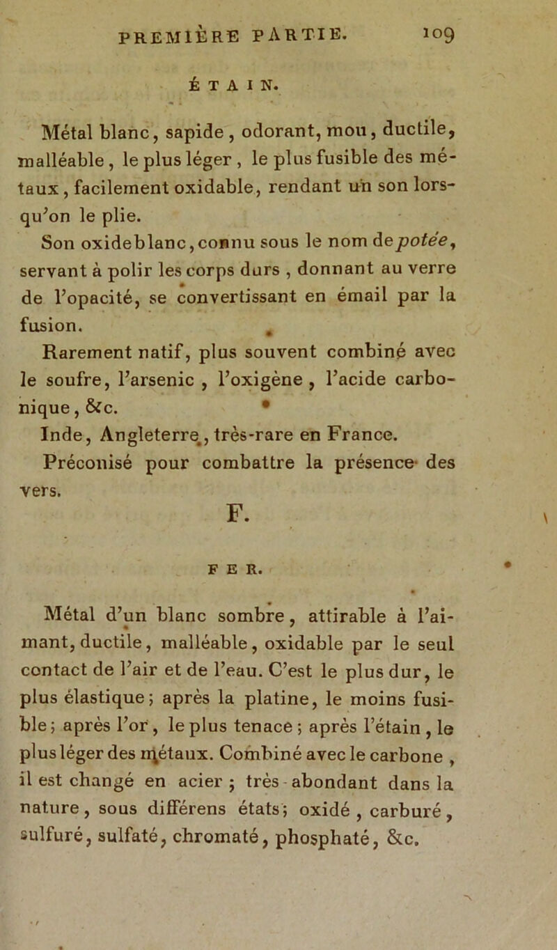 ÉTAIN. Métal blanc, sapide , odorant, mou, ductile, malléable, le plus léger, le plus fusible des mé- taux , facilement oxidable, rendant un son lors- qu’on le plie. Son oxideblanc, connu sous le nom de potée, servant à polir les corps durs , donnant au verre de l’opacité, se convertissant en émail par la fusion. # Rarement natif, plus souvent combiné avec le soufre, l’arsenic , l’oxigène , l’acide carbo- nique , &c. • Inde, Angleterre., très-rare en France. Préconisé pour combattre la présence des vers. F. FER. Métal d’un blanc sombre , attirable à l’ai- mant, ductile, malléable, oxidable par le seul contact de l’air et de l’eau. C’est le plus dur, le plus élastique; après la platine, le moins fusi- ble ; après l’or , le plus tenace ; après l’étain , le plus léger des n\étaux. Combiné avec le carbone , il est changé en acier ; très abondant dans la nature, sous différens états; oxidé , carburé, sulfuré, sulfaté, chromaté, phosphaté, &c.