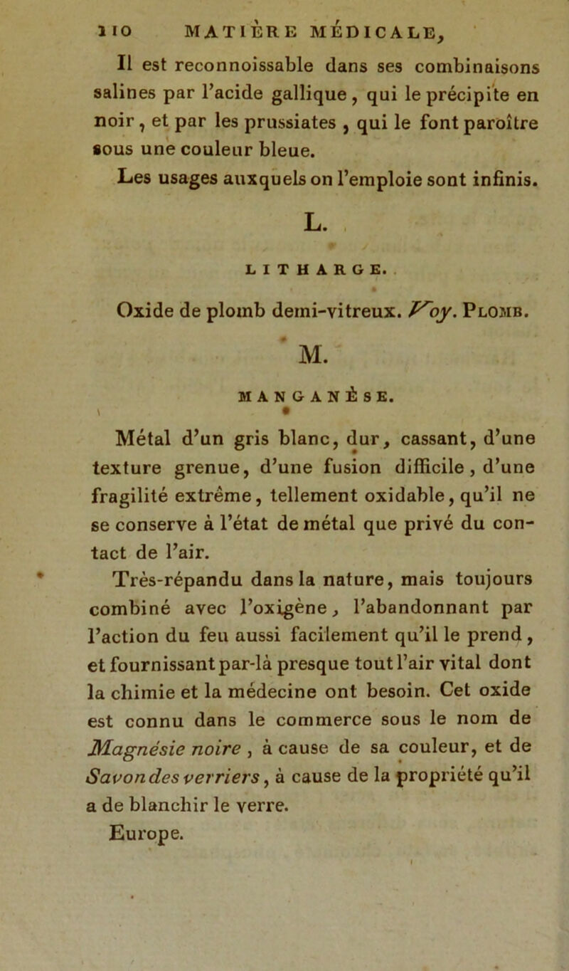 Il est reconnoissable dans ses combinaisons salines par l’acide gallique, qui le précipite en noir, et par les prussiates , qui le font paroître sous une couleur bleue. Les usages auxquels on l’emploie sont infinis. L. LITHARGE. ê Oxide de plomb demi-vitreux, ly. Plomb. M. MANGANÈSE. • Métal d’un gris blanc, dur, cassant, d’une texture grenue, d’une fusion difficile, d’une fragilité extrême, tellement oxidable, qu’il ne se conserve à l’état de métal que privé du con- tact de l’air. Très-répandu dans la nature, mais toujours combiné avec l’oxigène, l’abandonnant par l’action du feu aussi facilement qu’il le prend , et fournissant par-là presque tout l’air vital dont la chimie et la médecine ont besoin. Cet oxide est connu dans le commerce sous le nom de Magnésie noire , à cause de sa couleur, et de Savon des verriers, à cause de la propriété qu’il a de blanchir le verre. Europe.