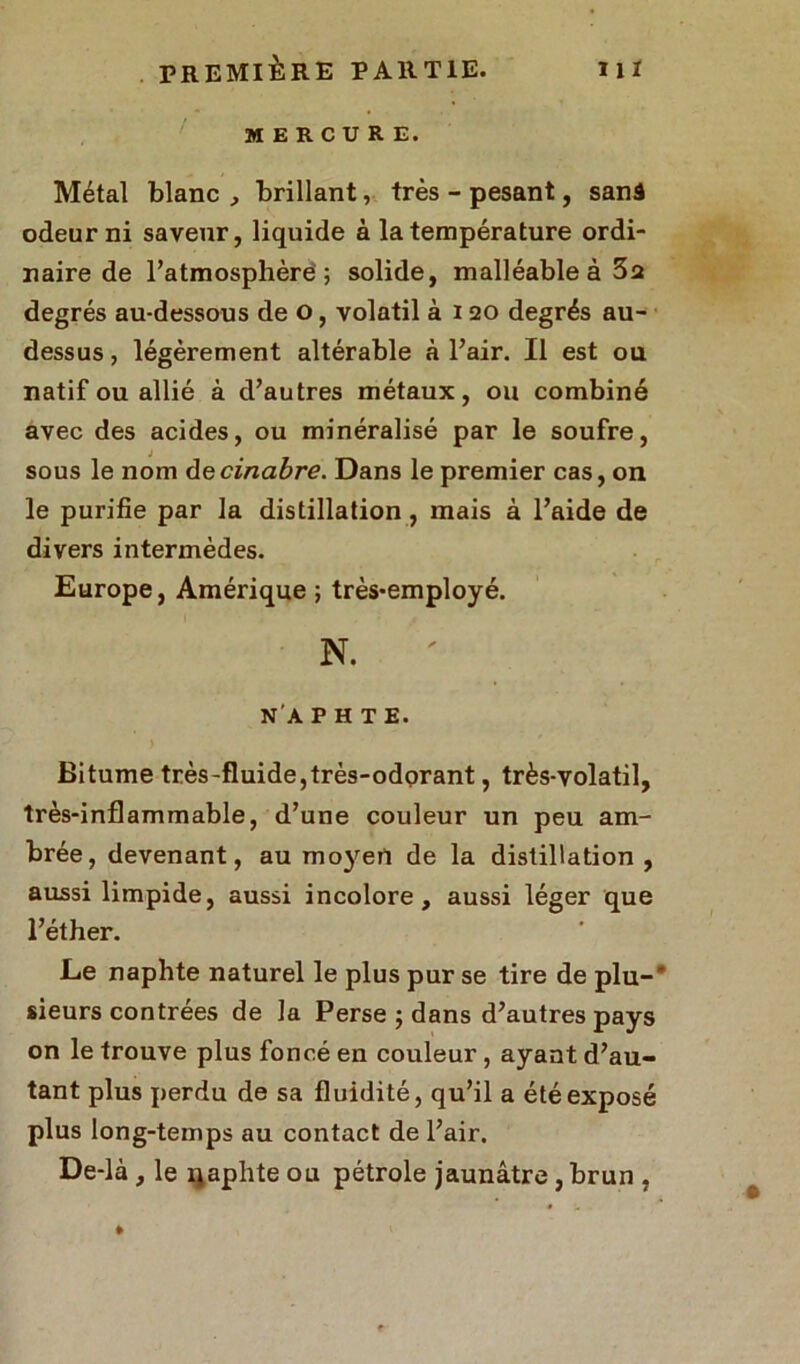 MERCURE. Métal blanc , brillant, très - pesant, sanâ odeur ni saveur, liquide à la température ordi- naire de l’atmosphère ; solide, malléable à 3a degrés au-dessous de o, volatil à i 20 degrés au- dessus, légèrement altérable à l’air. Il est ou natif ou allié à d’autres métaux, ou combiné avec des acides, ou minéralisé par le soufre, sous le nom decinabre. Dans le premier cas, on le purifie par la distillation, mais à l’aide de divers intermèdes. Europe, Amérique ; très*employé. N. N'A P H T E. Bitume très-fluide,très-odorant, très-volatil, très-inflammable, d’une couleur un peu am- brée, devenant, au moyen de la distillation, aussi limpide, aussi incolore, aussi léger que l’éther. Ee naphte naturel le plus pur se tire de plu-' sieurs contrées de la Perse ; dans d’autres pays on le trouve plus foncé en couleur, ayant d’au- tant plus perdu de sa fluidité, qu’il a été exposé plus long-temps au contact de l’air. De-là , le x^aphte ou pétrole jaunâtre, brun ,