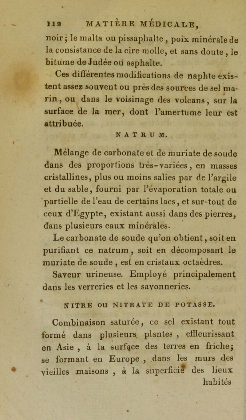 noir - le malta ou pissaphalte , poix minérale de la consistance de la cire molle, et sans doute , le bitume de Judée ou asphalte. Ces dillérentes modifications de naphte exis- tent assez souvent ou près des sources de sel ma- rin , ou dans le voisinage des volcans, sur la surface de la mer, dont l’amertume leur est attribuée. Mélange de carbonate et de muriate de soude dans des proportions très-variées, en masses cristallines, plus ou moins salies par de l’argile et du sable, fourni par l’évaporation totale ou partielle de l’eau de certains lacs, et sur-tout de ceux d’Egypte, existant aussi dans des pierres, dans plusieurs eaux minérales. Le carbonate de soude qu’on obtient, soit en purifiant ce natrum , soit en décomposant le muriate de soude , est en cristaux octaèdres. Saveur urineuse. Employé principalement dans les verreries et les savonneries. NITHE OU NITRATE DE POTASSE. Combinaison saturée, ce sel existant tout formé dans plusieurs plantes , effleurissant en Asie , à la surface des terres en fricheÿ se formant en Europe , dans les murs des NATRUM. vieilles maisons s lieux habités