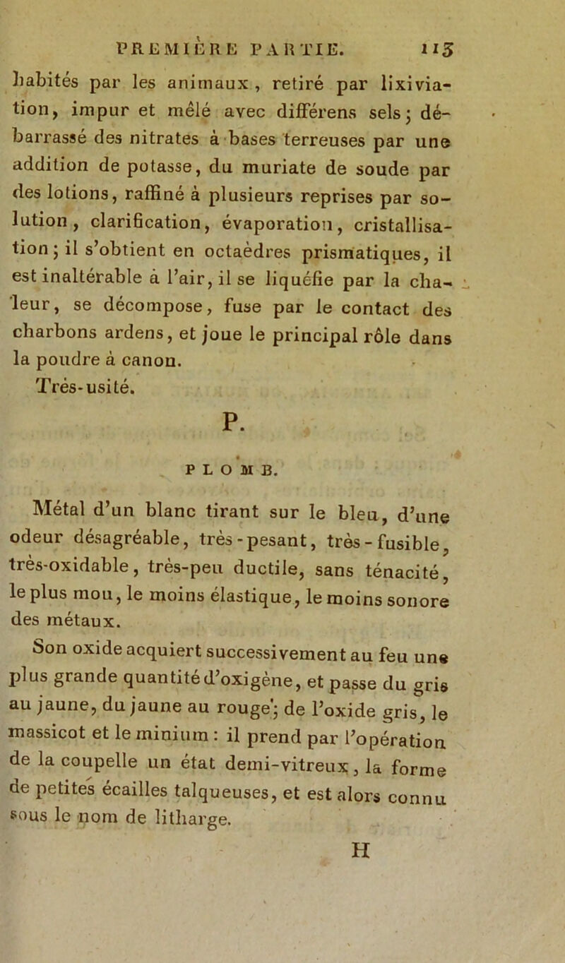 habités par les animaux , retiré par lixivia- tion, impur et mêlé avec différens sels; dé- barrassé des nitrates à bases terreuses par une addition de potasse, du muriate de soude par (les lotions, raffiné à plusieurs reprises par so- lution, clarification, évaporation, cristallisa- tion; il s’obtient en octaèdres prismatiques, il est inaltérable à l’air, il se liquéfie par la cha- leur, se décompose, fuse par le contact des charbons ardens, et joue le principal rôle dans la poudre à canon. Très-usité. P. PLOMB. Métal d’un blanc tirant sur le bleu, d’une odeur désagréable, très-pesant, très - fusible, très-oxidable, très-peu ductile, sans ténacité, le plus mou, le moins élastique, le moins sonore des métaux. Son oxide acquiert successivement au feu une plus grande quantitéd’oxigène, et passe du gris au jaune, du jaune au rouge'; de l’oxide gris, le massicot et le minium : il prend par l’opération de la coupelle un état demi-vitreux, la forme de petites écailles talqueuses, et est alors connu sous le nom de litharge. H