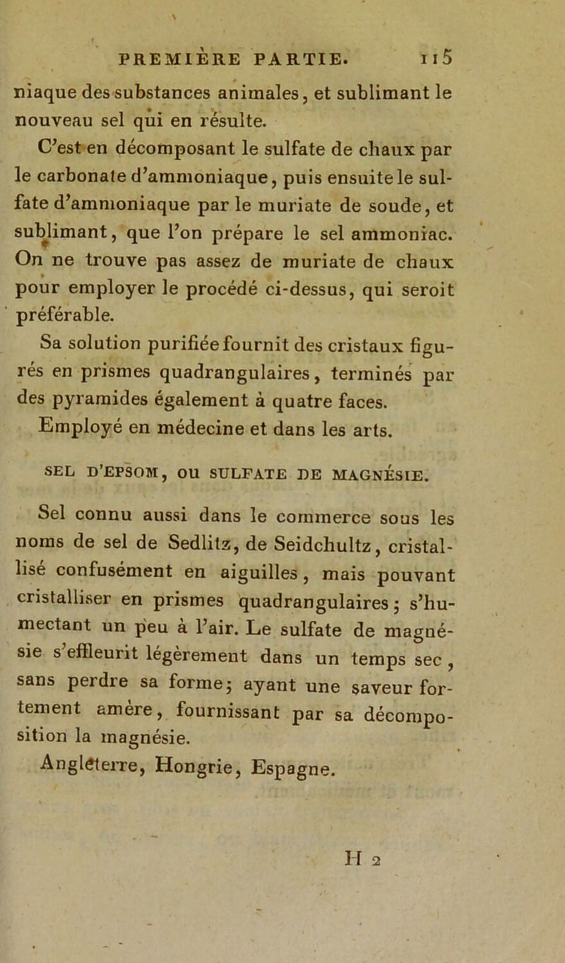 * niaque des substances animales, et sublimant le nouveau sel qui en résulte. C’est en décomposant le sulfate de chaux par le carbonale d’ammoniaque, puis ensuite le sul- fate d’ammoniaque par le muriate de soude, et sublimant, que l’on prépare le sel ammoniac. On ne trouve pas assez de muriate de chaux pour employer le procédé ci-dessus, qui seroit préférable. Sa solution purifiée fournit des cristaux figu- rés en prismes quadrangulaires, terminés par des pyramides également à quatre faces. Employé en médecine et dans les arts. SEL D’EPSOM, OU SULFATE DE MAGNESIE. Sel connu aussi dans le commerce sous les noms de sel de Sedlitz, de Seidchultz, cristal- lisé confusément en aiguilles, mais pouvant cristalliser en prismes quadrangulaires ; s’hu- mectant un peu à l’air. Le sulfate de magné- sie s effleurit légèrement dans un temps sec , sans peidre sa forme; ayant une saveur for- tement amère, fournissant par sa décompo- sition la magnésie. Angleterre, Hongrie, Espagne.
