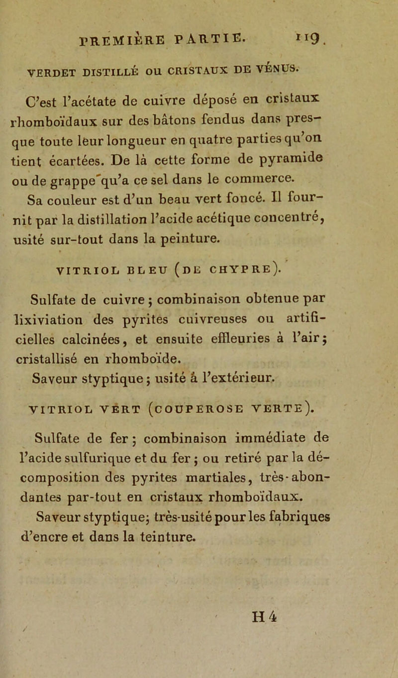 VERDET DISTILLÉ OU CRISTAUX DE VÉNUS. C’est l’acétate de cuivre déposé en cristaux rhomboïdaux sur des bâtons fendus dans pres- que toute leur longueur en quatre parties qu’on tient écartées. De là cette forme de pyramide ou de grappe'qu’a ce sel dans le commerce. Sa couleur est d’un beau vert foncé. Il four- nit par la distillation l’acide acétique concentre, usité sur-tout dans la peinture. VITRIOL BLEU (DE CHYPRE). Sulfate de cuivre; combinaison obtenue par lixiviation des pyrites cuivreuses ou artifi- cielles calcinées, et ensuite effleuries à l’air; cristallisé en rhomboïde. Saveur styptique ; usité â l’extérieur. VITRIOL VERT (COUPEROSE VERTE). Sulfate de fer ; combinaison immédiate de l’acide sulfurique et du fer ; ou retiré par la dé- composition des pyrites martiales, très-abon- dantes par-tout en cristaux rhomboïdaux. Saveur styptique; très-usité pour les fabriques d’encre et dans la teinture.