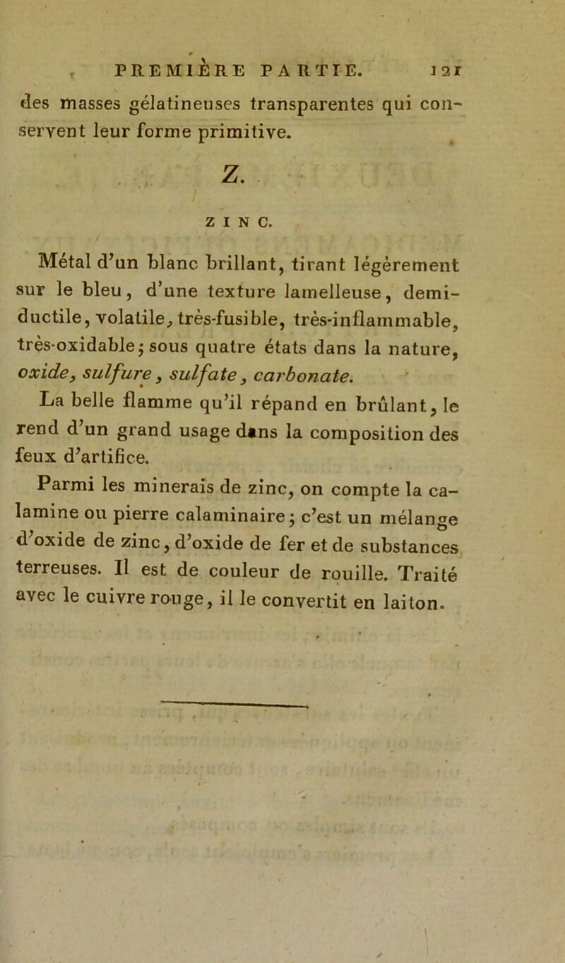 % des masses gélatineuses transparentes qui con- servent leur forme primitive. ZINC. Métal d’un blanc brillant, tirant légèrement sur le bleu, d’une texture lamelleuse, demi- ductile, volatile, très-fusible, très-inflammable, très-oxidable; sous quatre états dans la nature, oxide, sulfure, sulfate, carbonate. La belle flamme qu’il répand en brûlant, le rend d un grand usage dans la composition des feux d’artifice. Parmi les minerais de zinc, on compte la ca- lamine ou pierre calaminaire; c’est un mélanse d oxide de zinc, d’oxide de fer et de substances terreuses. Il est de couleur de rouille. Traité avec le cuivre rouge, il le convertit en laiton.