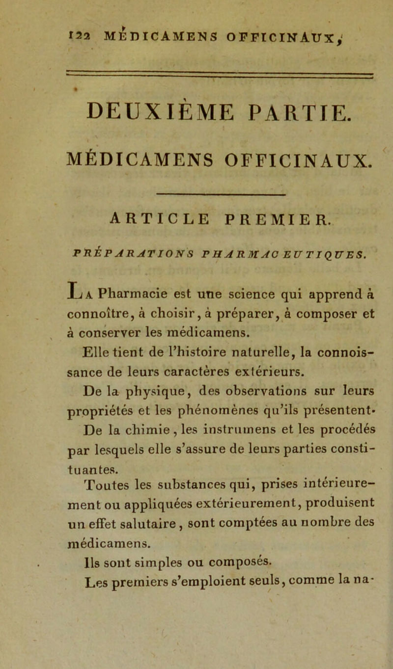 DEUXIÈME PARTIE. MÉDICAMENS OFFICINAUX. ARTICLE PREMIER. PRÉPARATIONS P H A R M AC EU TI QU E S. Ea Pharmacie est une science qui apprend à connoître, à choisir, à préparer, à composer et à conserver les médicamens. Elle tient de l’histoire naturelle, la connois- sance de leurs caractères extérieurs. De la physique, des observations sur leurs propriétés et les phénomènes qu’ils présentent» De la chimie , les instrmnens et les procédés par lesquels elle s’assure de leurs parties consti- tuantes. Toutes les substances qui, prises intérieure- ment ou appliquées extérieurement, produisent un effet salutaire , sont comptées au nombre des médicamens. Ils sont simples ou composés. Les premiers s’emploient seuls, comme la na-