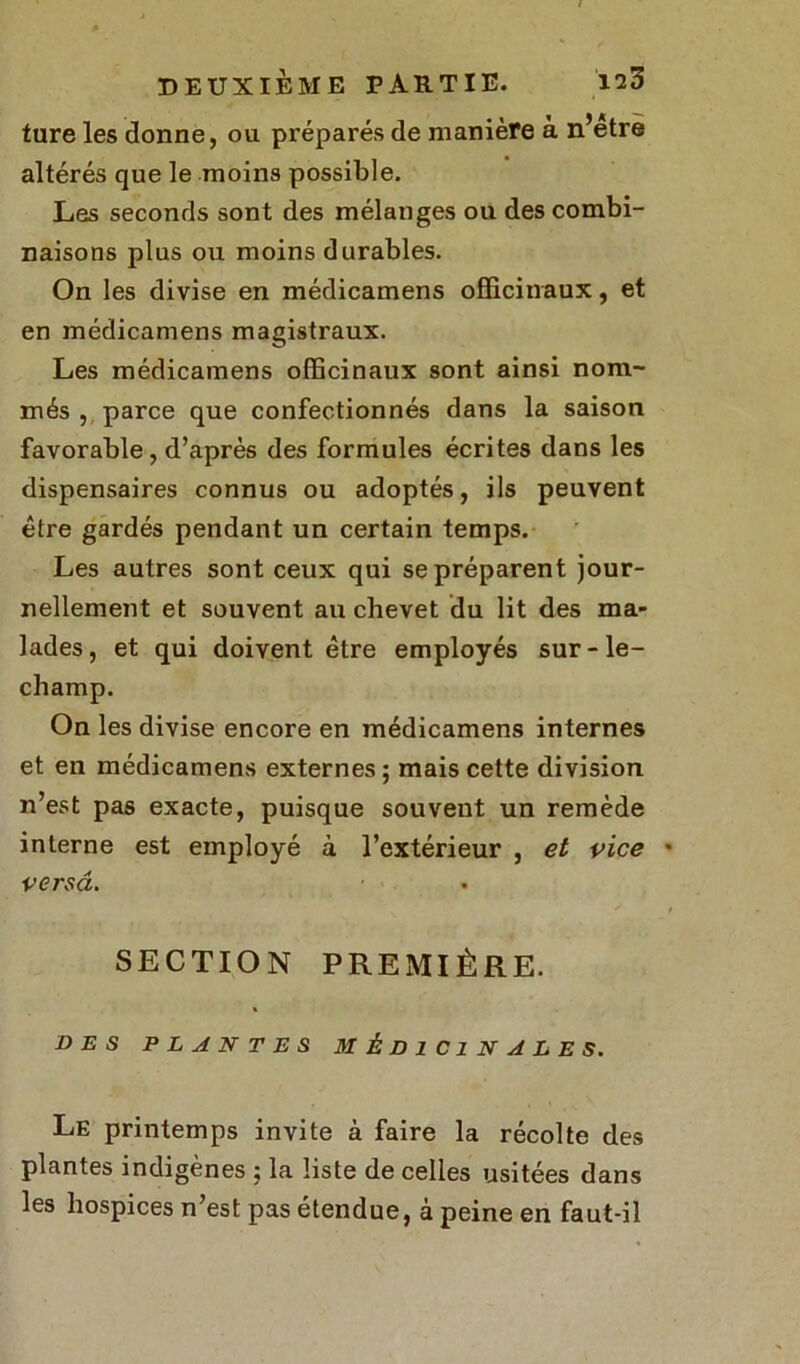 ture les donne, ou préparés de manière à n’etre altérés que le moins possible. Les seconds sont des mélanges ou des combi- naisons plus ou moins durables. On les divise en médicamens officinaux, et en médicamens magistraux. Les médicamens officinaux sont ainsi nom- més , parce que confectionnés dans la saison favorable, d’après des formules écrites dans les dispensaires connus ou adoptés, ils peuvent être gardés pendant un certain temps. Les autres sont ceux qui se préparent jour- nellement et souvent au chevet du lit des ma- lades, et qui doivent être employés sur-le- champ. On les divise encore en médicamens internes et en médicamens externes ; mais cette division n’est pas exacte, puisque souvent un remède interne est employé à l’extérieur , et vice versa. SECTION PREMIÈRE. DES PLANTES MÉDICINALES. Le printemps invite à faire la récolte des plantes indigènes ; la liste de celles usitées dans les hospices n’est pas étendue, à peine en faut-il