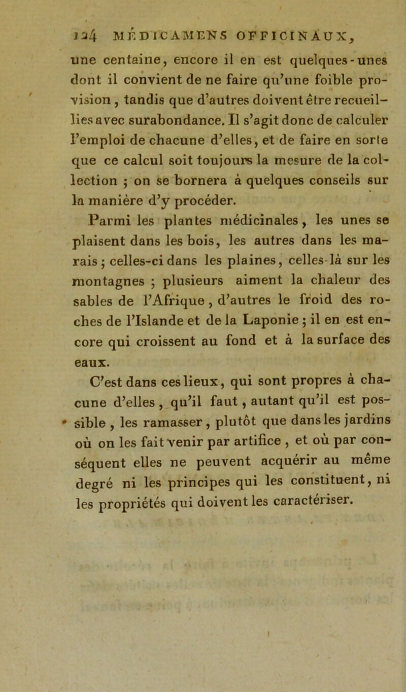 une centaine, encore il en est quelques-unes dont il convient de ne faire qu’une foible pro- vision , tandis que d’autres doivent être recueil- lies avec surabondance. Il s’agit donc de calculer l’emploi de chacune d’elles, et de faire en sorte que ce calcul soit toujours la mesure de la col- lection ; on se bornera à quelques conseils sur la manière d’y procéder. Parmi les plantes médicinales, les unes se plaisent dans les bois, les autres dans les ma- rais; celles-ci dans les plaines, celles-là sur les montagnes ; plusieurs aiment la chaleur des sables de l’Afrique, d’autres le froid des ro- ches de l’Islande et de la Laponie ; il en est en- core qui croissent au fond et à la surface des eaux. C’est dans ces lieux, qui sont propres à cha- cune d’elles, qu’il faut, autant qu’il est pos- • sible , les ramasser, plutôt que dans les jardins où on les fait venir par artifice , et où par con- séquent elles ne peuvent acquérir au même degré ni les principes qui les constituent, ni les propriétés qui doivent les caractériser. i