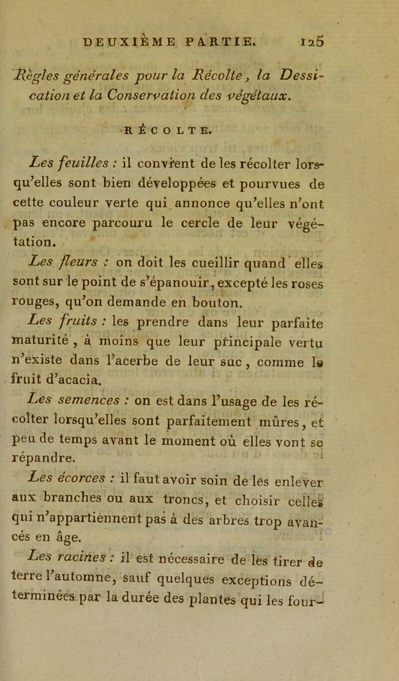 Règles générales pour la Récolte, la Dessi- cation et la Conservation des végétaux. RÉCOLTE. Les feuilles : il convient de les récolter lors- qu’elles sont bien développées et pourvues de cette couleur verte qui annonce qu’elles n’ont pas encore parcouru le cercle de leur végé- tation. Les fleurs : on doit les cueillir quand elles sont sur le point de s’épanouir, excepté les roses rouges, qu’on demande en bouton. Les fruits : les prendre dans leur parfaite maturité , à moins que leur principale vertu n’existe dans l’acerbe de leur suc , comme la fruit d’acacia. Les semences : on est dans l’usage de les ré- colter lorsqu’elles sont parfaitement mûres, et peu de temps avant le moment où elles vont se répandre. Les ecorces .' il faut avoir soin de lés enlever aux branches ou aux troncs, et choisir celles qui n’appartiennent pas à des arbres trop avan- cés en âge. Les racines : il est nécessaire de les tirer de terre l’automne, sauf quelques exceptions dé- terminées par la durée des plantes qui les four-