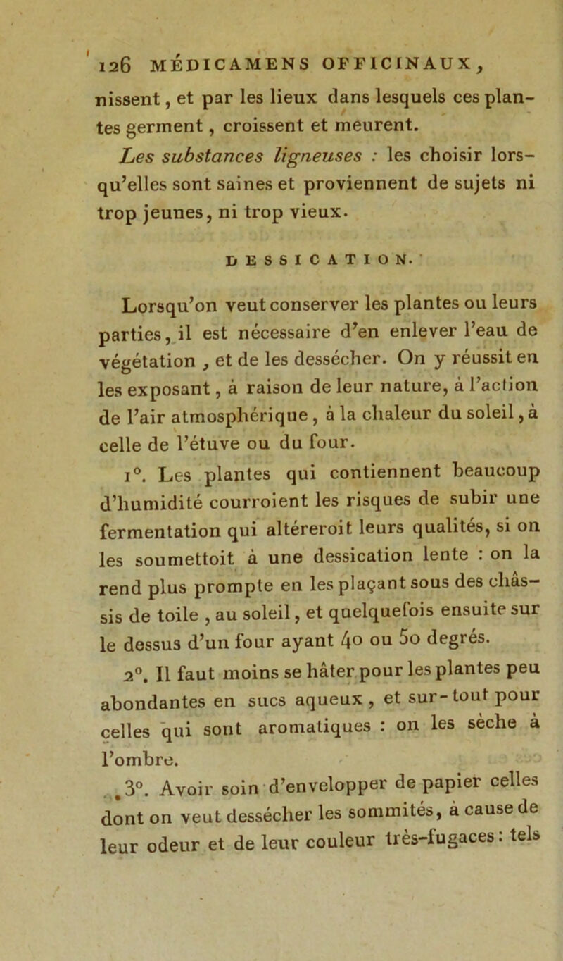 nissent, et par les lieux clans lesquels ces plan- tes germent, croissent et meurent. Les substances ligneuses : les choisir lors- qu’elles sont saines et proviennent de sujets ni trop jeunes, ni trop vieux. DESSICATION. Lorsqu’on veut conserver les plantes ou leurs parties, il est nécessaire d’en enlever l’eau de végétation , et de les dessécher. On y réussit eu les exposant, à raison de leur nature, à l’action de l’air atmosphérique , à la chaleur du soleil, à celle de l’étuve ou du four. i°. Les plantes qui contiennent beaucoup d’humidité courroient les risques de subir une fermentation qui altéreroit leurs qualités, si ou les soumettoit à une dessication lente : on la rend plus prompte en les plaçant sous des châs- sis de toile , au soleil, et quelquefois ensuite sur le dessus d’un four ayant l\o ou 5o degrés. 2°. Il faut moins se hâter pour les plantes peu abondantes en sucs aqueux , et sur-tout pour celles qui sont aromatiques : on les sèche à l’ombre. .3°. Avoir soin d’envelopper de papier celles dont on veut dessécher les sommités, à cause de leur odeur et de leur couleur très-fugaces: tels