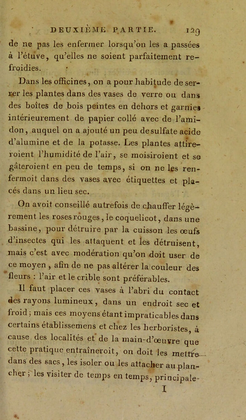 de ne pas les enfermer lorsqu’on les a passées à l’étuve, qu’elles ne soient parfaitement re- froidies. Dans les officines, on a pour habitude de ser- rer les plantes dans des vases de verre ou dans des boîtes de bois peintes en dehors et garnies intérieurement de papier collé avec de l’ami- don , auquel on a ajouté un peu desulfate acide d’alumine et de la potasse. Les plantes atti're- roient l’humidité de l’air, se inoisiroient et se gâteroient en peu de temps, si on ne les ren- fermoit dans des vases avec étiquettes et pla- cés dans un lieu sec. On avoit conseillé autrefois de chauffer légè- rement les roses rouges , le coquelicot, dans une bassine, pour détruire par la cuisson les œufs d’insectes qui les attaquent et les détruisent, mais c’est avec modération qu’on doit user de ^ce moyen , afin de ne pas altérer la couleur des 'fleurs : l’air et le crible sont préférables. Il faut placer ces vases à l’abri du contact des rayons lumineux, dans un endroit sec et froid; mais ces moyens étant impraticables dans certains établissemens et chez les herboristes à cause des localités et de la main-d’œuvre que cette pratique entraîneroit, on doit les mettre- dans des sacs , les isoler ou les attacher au plan- cher P les visi ter de temps en temps, principale- ' I