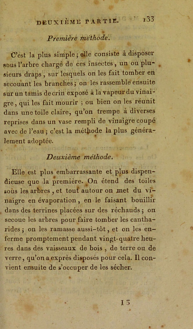 Première méthode. 133 C’est la plus simple; elle consiste à disposer sous l’arbre chargé de ces insectes, un ou plu- # sieurs draps, sur lesquels on les fait tomber en secouant les branches ; on les rassemble ensuite sur un tamis de crin exposé à la vapeur du vinai- gre , qui les fait mourir ; ou bien on les reunit dans une toile claire, qu’on trempe à diverses reprises dans un vase rempli de vinaigre coupe avec de l’eau : c’est la méthode la plus généra- lement adoptée. Deuxième méthode. Elle est plus embarrassante et plus dispen- dieuse que da première. Oa étend des toiles soùs les arbres , et touf autour on met du vi- naigre en évaporation , en le faisant bouillir dans des terrines placées sur des réchauds ; on secoue les arbres pour faire tomber les cantha- rides ; on les ramasse aussi-tôt, et on les en- ferme promptement pendant vingt-quatre heu- res dans des vaisseaux de bois , de terre ou de verre, qu’on a exprès disposés pour cela. Il con- vient ensuite de s’occuper de les sécher.
