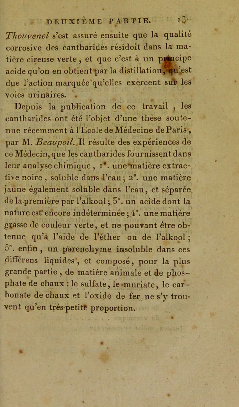 Thouvenel s’est assuré ensuite que la qualité corrosive des cantharides résidoit dans la ma- tière cireuse verte, et que c’est à un p*icipe acide qu’on en obtient par la distillation ^u’.est due l’action marquée'qu’elles exercent süï> les voies urinaires. . Depuis la publication de ce travail , les cantharides ont été l’objet d’une thèse soute- nue récemment à l’Ecole de Médecine de Paris , par M. Beaupoil.,Il résulte des expériences de ce Médecin, que les cantharides fournissent dans leur analyse chimique , i*. u ne matière extrac- tive noire , soluble dans l’eau; 2°. une matière jaune également soluble dans l’eau, et séparée de la première par l’alkool ; 5°. un acide dont la nature est’ encore indéterminée ; 4°. une matière gçasse de couleur verte, et ne pouvant être ob- tenue qu’à l’aide de l’éther ou de l’alkool ; 5°. enfin , un parenchyme insoluble dans ces différens liquides', et composé, pour la plus grande partie , de matière animale et de phos- phate de chaux : le sulfate, le muriate, le car- bonate de chaux et l’oxide de fer ne s’y trou- vent qu’en très-petite proportion.