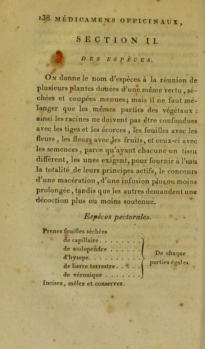 J38 MÉDICAMENS OP FICINAUX, SECTION IL des espèces. On donne le nom d’espèces à la réunion de plusieurs plantes douées d’une même vertu , sé- chées et coupées menues; mais il ne faut mé- langer que les mêmes parties des végétaux : ainsi les racines ne doivent pas être confondues avec les tiges et les écorces , l'es feuilles avec les fleurs , les fleurs avec Jes fruits, et ceux-ci avec les semences, parce qu’ayant chacune un tissu différent, les unes exigent, pour fournir à l’eau la totalité de leurs principes actifs, le concours d’une macération , d’une infusion plug ou moins prolongée, tandis que les autres demandent une décoction plus ou moins soutenue. Espèces pectorales. Prenez feuilles séchées . de capillaire de scolopendre . . . d’hysopc de lierre terrestre. . de véronique .... Incisez, mêlez et conservez. De chaque parties égales. ♦