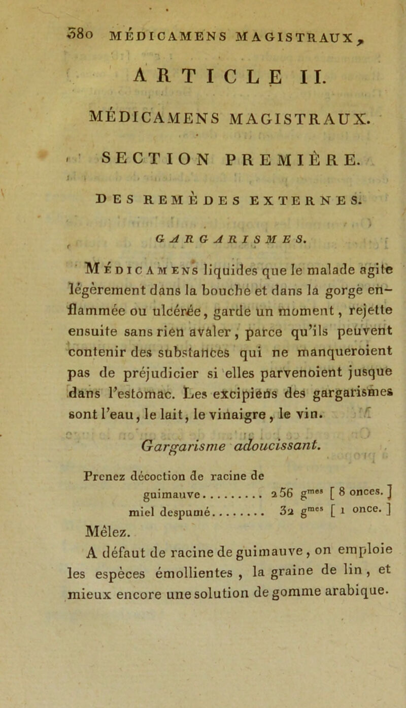 ARTICLE IL MÉDICAMENS MAGISTRAUX. ' ' SECTION PREMIÈRE. I. I i. ' , DES REMEDES EXTERNES. fi) GARGARISMES. t ■ ■ > M É d i c A m ens liquides que le malade agite légèrement dans la bouche et dans la gorgé en- flammée ou ulcérée, garde un moment, rejette ensuite sans rien avaler, parce qu’ils peuvent contenir des substances qui ne manqueroient pas de préjudicier si elles parvenoient jusque dans l’estomac. Les excipiéns des gargarismes sont l’eau, le lait, le vinaigre, le vin. A». • ' » ij f Gargarisme adoucissant. h Prenez décoction de racine de guimauve 2 56 g™” [ 8 onces. J miel despumé 3u gmes [ 1 once. ] Mêlez. A défaut de racine de guimauve , on emploie les espèces émollientes , la graine de lin , et mieux encore une solution dégommé arabique.