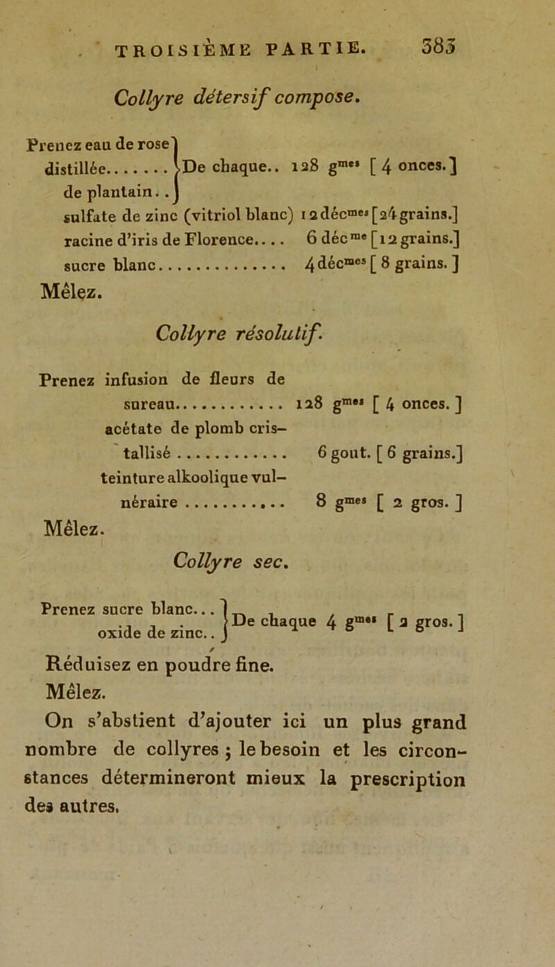 Collyre détersif compose. De chaque.. 128 gme* [ 4 onces.] Prenez eau de rose distillée de plantain. . sulfate de zinc (vitriol blanc) 12 déc®'5 [Vi-grains.] racine d’iris de Florence 6 déc®' [12grains.] sucre blanc 4 déc®'5 [ 8 grains. ] Mêlez. Collyre résolutif Prenez infusion de fleurs de sureau 128 g®'* [ 4 onces.] acétate de plomb cris- tallisé 6 goût. [ 6 grains.] teinture alkoolique vul- néraire 8 g®'5 [ 2 gros. ] Mêlez. Collyre sec. Prenez sucre blanc oxide de zinc ic... ] jDe chaque 4 g“*‘ [a gros.] Réduisez en poudre fine. Mêlez. On s’abstient d’ajouter ici un plus grand nombre de collyres ; le besoin et les circon- stances détermineront mieux la prescription des autres.