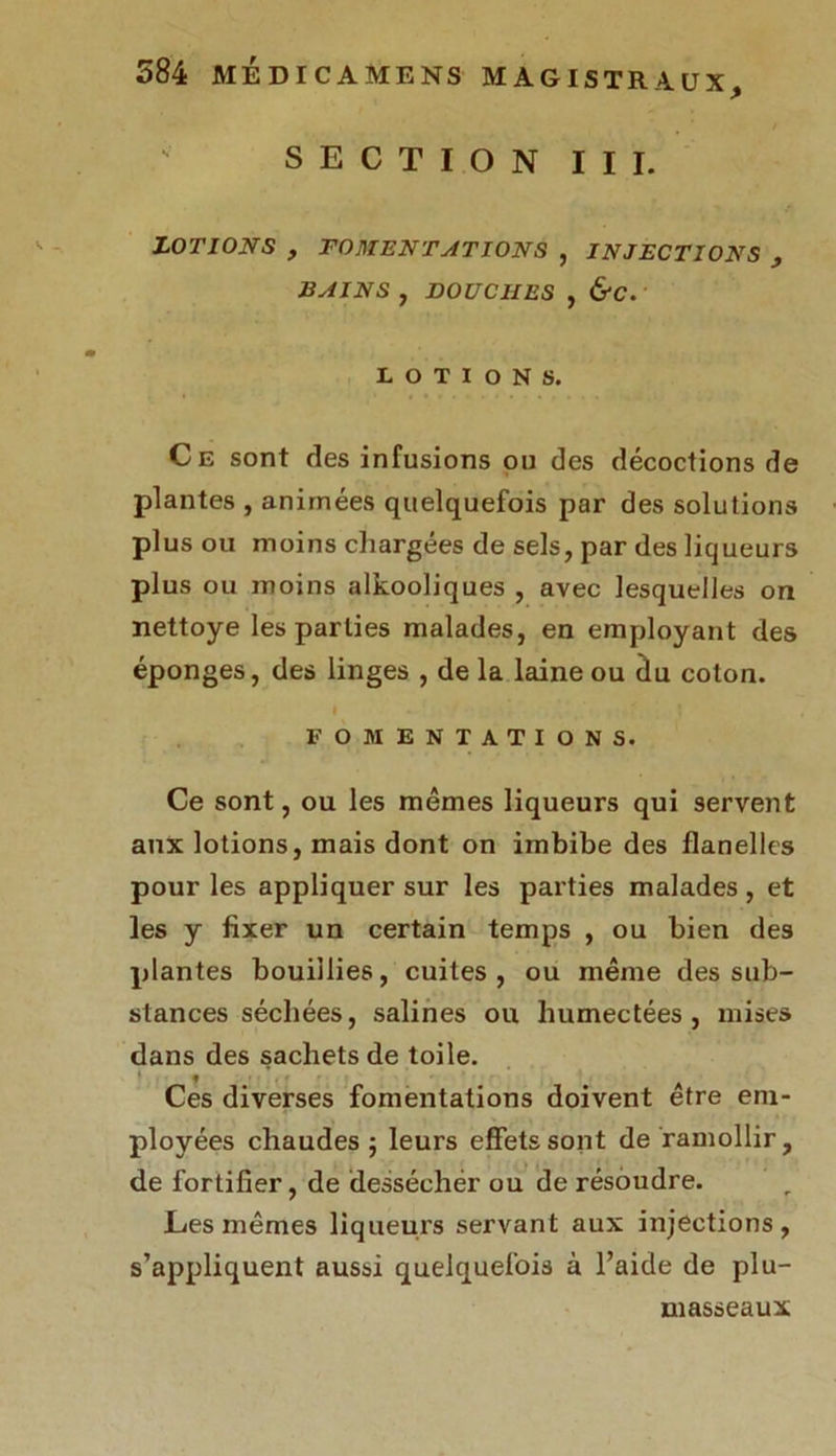 SECTION III. LOTIONS , FOMENTATIONS , INJECTIONS , BAINS , DOUCHES , &C. LOTIONS. Ce sont des infusions ou des décoctions de plantes , animées quelquefois par des solutions plus ou moins chargées de sels, par des liqueurs plus ou moins alkooliques , avec lesquelles on nettoye les parties malades, en employant des éponges, des linges , de la laine ou du coton. I - ‘ • * FOMENTATIONS. Ce sont, ou les mêmes liqueurs qui servent aux lotions, mais dont on imbibe des flanelles pour les appliquer sur les parties malades , et les y fixer un certain temps , ou bien des plantes bouillies, cuites, ou même des sub- stances séchées, salines ou humectées, mises dans des sachets de toile. « Ces diverses fomentations doivent être em- ployées chaudes; leurs effets sont de ramollir, de fortifier, de dessécher ou de résoudre. Les mêmes liqueurs servant aux injections, s’appliquent aussi quelquefois à l’aide de plu- masseaux