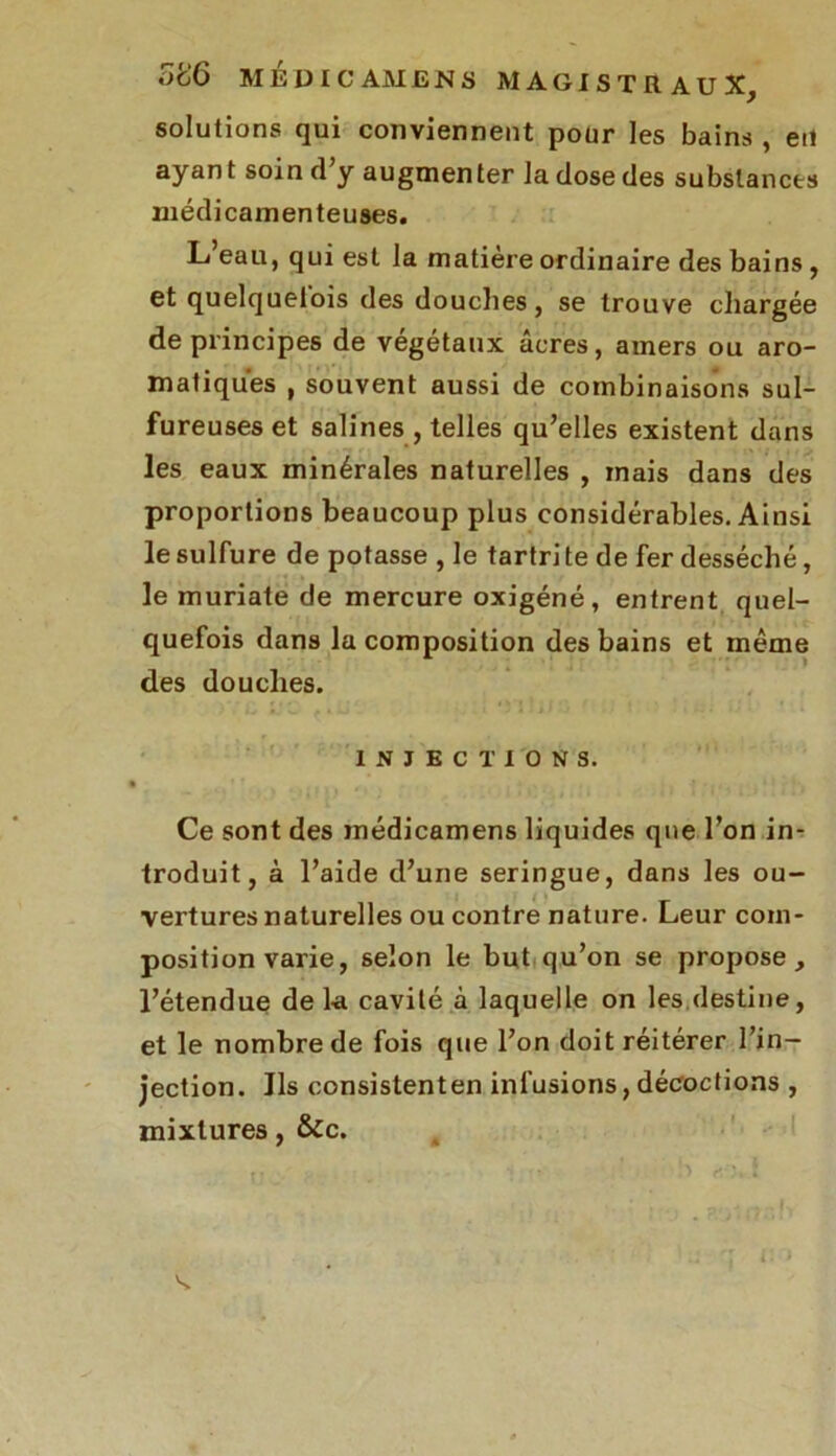 solutions qui conviennent pour les bains , eu ayant soin d’y augmenter la dose des substances médicamenteuses. L’eau, qui est la matière ordinaire des bains , et quelquelois des douches, se trouve chargée de principes de végétaux âcres, amers ou aro- matiques , souvent aussi de combinaisons sul- fureuses et salines , telles qu’elles existent dans les eaux minérales naturelles , mais dans des proportions beaucoup plus considérables. Ainsi le sulfure de potasse , le tartri te de fer desséché, le muriate de mercure oxigéné, entrent quel- quefois dans la composition des bains et même des douches. INJECTIONS. Ce sont des inédicamens liquides que l’on in- troduit, à l’aide d’une seringue, dans les ou- vertures naturelles ou contre nature. Leur com- position varie, selon le but qu’on se propose, l’étendue de la cavité à laquelle on les destine, et le nombre de fois que l’on doit réitérer l’in- jection. Ils consistenten infusions,décoctions , mixtures, &c. s.