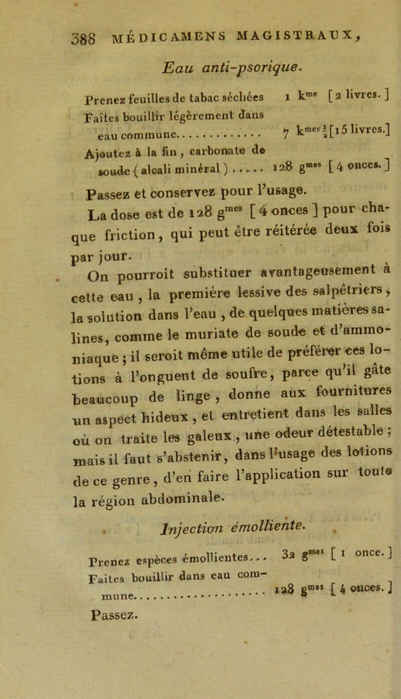 Eau anti-psorique. Prenez feuilles de tabac séchées 1 k10 [ 2 livres. ] Faites bouillir légèrement dans n Vnic! î fi 5 livres.l eau commune 7 K aL1J,,vlc -> Ajoutez à la fin , carbonate de soude (alcali minéral) 128 g— [ 4 onces. ] Passez et conservez pour l’usage. La dose est de 128 gmes [ <* onces ] pour cha- que friction, qui peut être réitérée deux fois par jour. On pourroit substituer avantageusement a cette eau , la première lessive des salpêtriers, la solution dans l’eau , de quelques matières sa- lines, comme le muriate de soude et d’ammo- niaque ; il seroit même utile de préférer ces lo- tions à l’onguent de soufre, parce qu’il gâte beaucoup de linge , donne aux fournitures un aspect hideux , et entretient dans les salles où on traite les galeux , une odeur détestable ; mais il faut s’abstenir, dans 1‘usage des lotions de ce genre, d’en faire l’application sur toute la région abdominale. Injection émolliente. Prenez espèces émollientes... Faites bouillir dans eau com- mune 3a gm«s [ j once. ] 128 gm“ [ 4 onces. ] Passez.