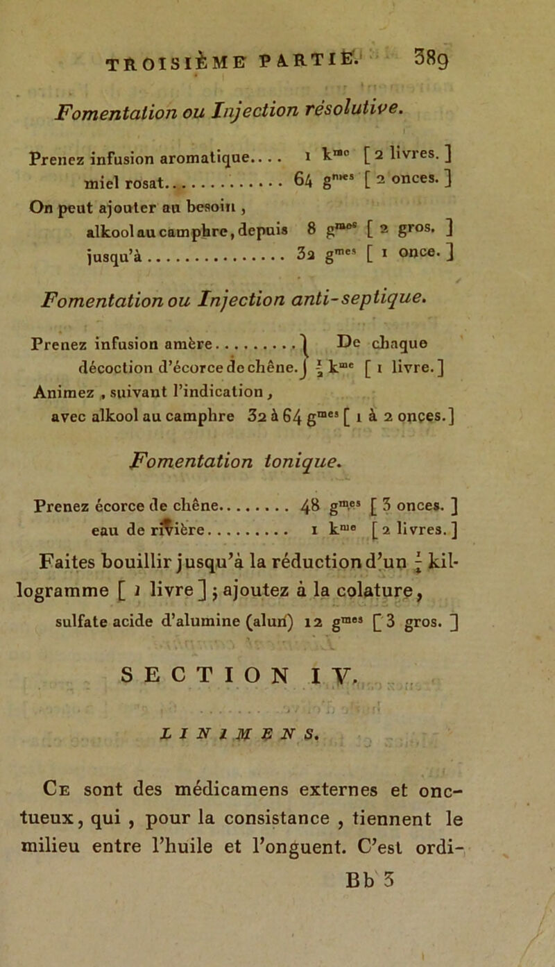 Fomentation ou Injection résolutive. Prenez infusion aromatique.... i h1® [ 2 livres. ] miel rosat 64 g1*5 [ 2 onces. ] On peut ajouter au besoin , alkool au camphre, depuis 8 gmoS [ 2 gros. ] jusqu’à 3a gme5 [ 1 once. ] Fomentation ou Injection anti-septique. Prenez infusion amère ^ De chaque décoction d’écorce de chêne, j ^ kme [i livre.] Animez , suivant l’indication, avec alkool au camphre 32 à 64 gmes [ 1 à 2 onces.] Fomentation tonique. Prenez écorce de chêne 48 g1”®5 [ 3 onces. ] eau de rivière 1 k1110 [2 livres.] Faites bouillir jusqu’à la réduction d’un ; kil- ogramme [ 1 livre] j ajoutez à la colature, sulfate acide d’alumine (alun) 12 gmes £3 gros. ] SECTION IV. ' * , ■, ,^r i ■ r • f *. > / 1) jJ ’j'si't! LINIMEN S. Ce sont des médicamens externes et onc- tueux, qui , pour la consistance , tiennent le milieu entre l’huile et l’onguent. C’est ordi- Bb 5 t